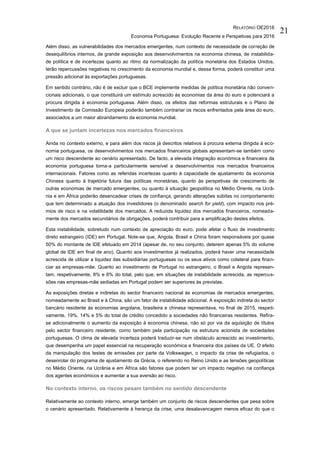 RELATÓRIO OE2016
Economia Portuguesa: Evolução Recente e Perspetivas para 2016
21
Além disso, as vulnerabilidades dos mercados emergentes, num contexto de necessidade de correção de
desequilíbrios internos, de grande exposição aos desenvolvimentos na economia chinesa, de instabilida-
de política e de incertezas quanto ao ritmo da normalização da política monetária dos Estados Unidos,
terão repercussões negativas no crescimento da economia mundial e, dessa forma, poderá constituir uma
pressão adicional às exportações portuguesas.
Em sentido contrário, não é de excluir que o BCE implemente medidas de política monetária não conven-
cionais adicionais, o que constituirá um estímulo acrescido às economias da área do euro e potenciará a
procura dirigida à economia portuguesa. Além disso, os efeitos das reformas estruturais e o Plano de
Investimento da Comissão Europeia poderão também contrariar os riscos enfrentados pela área do euro,
associados a um maior abrandamento da economia mundial.
A que se juntam incertezas nos mercados financeiros
Ainda no contexto externo, e para além dos riscos já descritos relativos à procura externa dirigida à eco-
nomia portuguesa, os desenvolvimentos nos mercados financeiros globais apresentam-se também como
um risco descendente ao cenário apresentado. De facto, a elevada integração económica e financeira da
economia portuguesa torna-a particularmente sensível a desenvolvimentos nos mercados financeiros
internacionais. Fatores como as referidas incertezas quanto à capacidade de ajustamento da economia
Chinesa quanto à trajetória futura das políticas monetárias, quanto às perspetivas de crescimento de
outras economias de mercado emergentes, ou quanto à situação geopolítica no Médio Oriente, na Ucrâ-
nia e em África poderão desencadear crises de confiança, gerando alterações súbitas no comportamento
que tem determinado a atuação dos investidores (o denominado search for yield), com impacto nos pré-
mios de risco e na volatilidade dos mercados. A reduzida liquidez dos mercados financeiros, nomeada-
mente dos mercados secundários de obrigações, poderá contribuir para a amplificação destes efeitos.
Esta instabilidade, sobretudo num contexto de apreciação do euro, pode afetar o fluxo de investimento
direto estrangeiro (IDE) em Portugal. Note-se que, Angola, Brasil e China foram responsáveis por quase
50% do montante de IDE efetuado em 2014 (apesar de, no seu conjunto, deterem apenas 5% do volume
global de IDE em final de ano). Quanto aos investimentos já realizados, poderá haver uma necessidade
acrescida de utilizar a liquidez das subsidiárias portuguesas ou os seus ativos como colateral para finan-
ciar as empresas-mãe. Quanto ao investimento de Portugal no estrangeiro, o Brasil e Angola represen-
tam, respetivamente, 8% e 6% do total, pelo que, em situações de instabilidade acrescida, as repercus-
sões nas empresas-mãe sediadas em Portugal podem ser superiores às previstas.
As exposições diretas e indiretas do sector financeiro nacional às economias de mercados emergentes,
nomeadamente ao Brasil e à China, são um fator de instabilidade adicional. A exposição indireta do sector
bancário residente às economias angolana, brasileira e chinesa representava, no final de 2015, respeti-
vamente, 19%, 14% e 5% do total de crédito concedido a sociedades não financeiras residentes. Refira-
se adicionalmente o aumento da exposição à economia chinesa, não só por via da aquisição de títulos
pelo sector financeiro residente, como também pela participação na estrutura acionista de sociedades
portuguesas. O clima de elevada incerteza poderá traduzir-se num obstáculo acrescido ao investimento,
que desempenha um papel essencial na recuperação económica e financeira dos países da UE. O efeito
da manipulação dos testes de emissões por parte da Volkswagen, o impacto da crise de refugiados, o
desenrolar do programa de ajustamento da Grécia, o referendo no Reino Unido e as tensões geopolíticas
no Médio Oriente, na Ucrânia e em África são fatores que podem ter um impacto negativo na confiança
dos agentes económicos e aumentar a sua aversão ao risco.
No contexto interno, os riscos pesam também no sentido descendente
Relativamente ao contexto interno, emerge também um conjunto de riscos descendentes que pesa sobre
o cenário apresentado. Relativamente à herança da crise, uma desalavancagem menos eficaz do que o
 