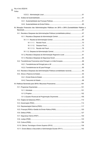 RELATÓRIO OE2016
Índice
ii
II.5.5.3. Administração Local...........................................................................................61
II.6. Análise de Sustentabilidade....................................................................................................61
II.6.1. Sustentabilidade das Finanças Públicas .....................................................................61
II.6.2. Sustentabilidade da Dívida Pública.............................................................................65
III. Situação Financeira das Administrações Públicas em 2015 e 2016 (Contabilidade Pública e
Nacional).........................................................................................................................................67
III.1. Receitas e Despesas das Administrações Públicas (contabilidade pública)...........................67
III.1.1. Receitas e Despesas da Administração Central .........................................................67
III.1.1.1. Receita da Administração Central......................................................................69
III.1.1.1.1. Receita Fiscal......................................................................................70
III.1.1.1.2. Despesa Fiscal....................................................................................73
III.1.1.1.3. Receita não Fiscal...............................................................................76
III.1.1.2. Despesa da Administração Central....................................................................77
III.1.2. Receitas e Despesas da Administração Regional e Local ..........................................81
III.1.3. Receitas e Despesas da Segurança Social ................................................................85
III.2. Transferências Financeiras entre Portugal e a União Europeia..............................................88
III.2.1. Transferências de Portugal para a UE ........................................................................89
III.2.2. Transferências da UE para Portugal ...........................................................................90
III.3. Receitas e Despesas das Administrações Públicas (contabilidade nacional).........................90
III.4. Ativos e Passivos do Estado...................................................................................................93
III.4.1. Dívida Direta do Estado ..............................................................................................93
III.4.2. Tesouraria do Estado ..................................................................................................98
IV. Políticas Sectoriais para 2016 e Recursos Financeiros.............................................................101
IV.1. Programas Orçamentais .......................................................................................................101
IV.1.1.Atividade ...................................................................................................................101
IV.1.2.Projetos .....................................................................................................................102
IV.1.3.Quadro Plurianual de Programação Orçamental.......................................................106
IV.2. Órgãos de Soberania (P001) ................................................................................................110
IV.3. Governação (P002)...............................................................................................................113
IV.4. Representação Externa (P003).............................................................................................117
IV.5. Finanças (P004) e Gestão da Dívida Pública (P005)............................................................120
IV.6. Defesa (P006).......................................................................................................................127
IV.7. Segurança Interna (P007).....................................................................................................130
IV.8. Justiça (P008) .......................................................................................................................133
IV.9. Cultura (P009).......................................................................................................................136
IV.10. Ciência, Tecnologia e Ensino Superior (P010) ...................................................................139
IV.11. Ensino Básico e Secundário e Administração Escolar (P011)............................................142
 