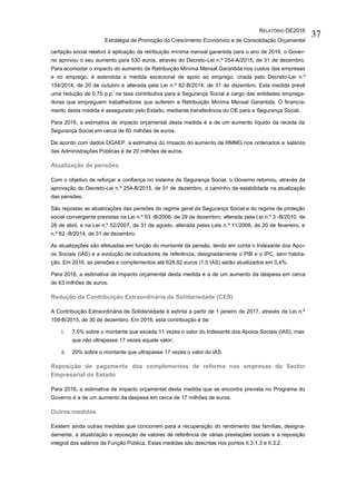 RELATÓRIO OE2016
Estratégia de Promoção do Crescimento Económico e de Consolidação Orçamental
37
certação social relativo à aplicação da retribuição mínima mensal garantida para o ano de 2016, o Gover-
no aprovou o seu aumento para 530 euros, através do Decreto-Lei n.º 254-A/2015, de 31 de dezembro.
Para acomodar o impacto do aumento da Retribuição Mínima Mensal Garantida nos custos das empresas
e no emprego, é estendida a medida excecional de apoio ao emprego, criada pelo Decreto-Lei n.º
154/2014, de 20 de outubro e alterada pela Lei n.º 82-B/2014, de 31 de dezembro. Esta medida prevê
uma redução de 0,75 p.p. na taxa contributiva para a Segurança Social a cargo das entidades emprega-
doras que empreguem trabalhadores que auferem a Retribuição Mínima Mensal Garantida. O financia-
mento desta medida é assegurado pelo Estado, mediante transferência do OE para a Segurança Social.
Para 2016, a estimativa de impacto orçamental desta medida é a de um aumento líquido da receita da
Segurança Social em cerca de 60 milhões de euros.
De acordo com dados DGAEP, a estimativa do impacto do aumento da RMMG nos ordenados e salários
das Administrações Públicas é de 20 milhões de euros.
Atualização de pensões
Com o objetivo de reforçar a confiança no sistema de Segurança Social, o Governo retomou, através da
aprovação do Decreto-Lei n.º 254-B/2015, de 31 de dezembro, o caminho da estabilidade na atualização
das pensões.
São repostas as atualizações das pensões do regime geral da Segurança Social e do regime de proteção
social convergente previstas na Lei n.º 53 -B/2006, de 29 de dezembro, alterada pela Lei n.º 3 -B/2010, de
28 de abril, e na Lei n.º 52/2007, de 31 de agosto, alterada pelas Leis n.º 11/2008, de 20 de fevereiro, e
n.º 82 -B/2014, de 31 de dezembro.
As atualizações são efetuadas em função do montante da pensão, tendo em conta o Indexante dos Apoi-
os Sociais (IAS) e a evolução de indicadores de referência, designadamente o PIB e o IPC, sem habita-
ção. Em 2016, as pensões e complementos até 628,82 euros (1,5 IAS) serão atualizados em 0,4%.
Para 2016, a estimativa de impacto orçamental desta medida é a de um aumento da despesa em cerca
de 63 milhões de euros.
Redução da Contribuição Extraordinária de Solidariedade (CES)
A Contribuição Extraordinária de Solidariedade é extinta a partir de 1 janeiro de 2017, através da Lei n.º
159-B/2015, de 30 de dezembro. Em 2016, esta contribuição é de:
i. 7,5% sobre o montante que exceda 11 vezes o valor do Indexante dos Apoios Sociais (IAS), mas
que não ultrapasse 17 vezes aquele valor;
ii. 20% sobre o montante que ultrapasse 17 vezes o valor do IAS.
Reposição do pagamento dos complementos de reforma nas empresas do Sector
Empresarial do Estado
Para 2016, a estimativa de impacto orçamental desta medida que se encontra prevista no Programa do
Governo é a de um aumento da despesa em cerca de 17 milhões de euros.
Outras medidas
Existem ainda outras medidas que concorrem para a recuperação do rendimento das famílias, designa-
damente, a atualização e reposição de valores de referência de várias prestações sociais e a reposição
integral dos salários da Função Pública. Estas medidas são descritas nos pontos II.3.1.3 e II.3.2.
 