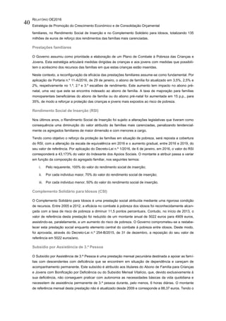 RELATÓRIO OE2016
Estratégia de Promoção do Crescimento Económico e de Consolidação Orçamental
40
familiares, no Rendimento Social de Inserção e no Complemento Solidário para Idosos, totalizando 135
milhões de euros de reforço dos rendimentos das famílias mais carenciadas.
Prestações familiares
O Governo assumiu como prioridade a elaboração de um Plano de Combate à Pobreza das Crianças e
Jovens. Esta estratégia articulará medidas dirigidas às crianças e aos jovens com medidas que possibili-
tem o acréscimo dos recursos das famílias em que estas crianças estão inseridas.
Neste contexto, a reconfiguração da eficácia das prestações familiares assume-se como fundamental. Por
aplicação da Portaria n.º 11-A/2016, de 29 de janeiro, o abono de família foi atualizado em 3,5%, 2,5% e
2%, respetivamente no 1.º, 2.º e 3.º escalões de rendimento. Este aumento tem impacto no abono pré-
natal, uma vez que este se encontra indexado ao abono de família. A taxa de majoração para famílias
monoparentais beneficiárias do abono de família ou do abono pré-natal foi aumentada em 15 p.p., para
35%, de modo a reforçar a proteção das crianças e jovens mais expostos ao risco de pobreza.
Rendimento Social de Inserção (RSI)
Nos últimos anos, o Rendimento Social de Inserção foi sujeito a alterações legislativas que tiveram como
consequência uma diminuição do valor atribuído às famílias mais carenciadas, penalizando tendencial-
mente os agregados familiares de maior dimensão e com menores a cargo.
Tendo como objetivo o reforço da proteção às famílias em situação de pobreza, será reposta a cobertura
do RSI, com a alteração da escala de equivalência em 2016 e o aumento gradual, entre 2016 e 2019, do
seu valor de referência. Por aplicação do Decreto-Lei n.º 1/2016, de 6 de janeiro, em 2016, o valor do RSI
corresponderá a 43,173% do valor do Indexante dos Apoios Sociais. O montante a atribuir passa a variar
em função da composição do agregado familiar, nos seguintes termos:
i. Pelo requerente, 100% do valor do rendimento social de inserção;
ii. Por cada individuo maior, 70% do valor do rendimento social de inserção;
iii. Por cada individuo menor, 50% do valor do rendimento social de inserção.
Complemento Solidário para Idosos (CSI)
O Complemento Solidário para Idosos é uma prestação social atribuída mediante uma rigorosa condição
de recursos. Entre 2005 e 2012, a eficácia no combate à pobreza dos idosos foi reconhecidamente alcan-
çada com a taxa de risco de pobreza a diminuir 11,5 pontos percentuais. Contudo, no início de 2013, o
valor de referência desta prestação foi reduzido de um montante anual de 5022 euros para 4909 euros,
assistindo-se, paralelamente, a um aumento do risco de pobreza. O Governo comprometeu-se a restabe-
lecer esta prestação social enquanto elemento central do combate à pobreza entre idosos. Deste modo,
foi aprovada, através do Decreto-Lei n.º 254-B/2015, de 31 de dezembro, a reposição do seu valor de
referência em 5022 euros/ano.
Subsídio por Assistência de 3.ª Pessoa
O Subsídio por Assistência de 3.ª Pessoa é uma prestação mensal pecuniária destinada a apoiar as famí-
lias com descendentes com deficiência que se encontrem em situação de dependência e careçam de
acompanhamento permanente. Este subsídio é atribuído aos titulares do Abono de Família para Crianças
e Jovens com Bonificação por Deficiência ou do Subsídio Mensal Vitalício, que, devido exclusivamente à
sua deficiência, não conseguem praticar com autonomia as necessidades básicas da vida quotidiana e
necessitem de assistência permanente de 3.ª pessoa durante, pelo menos, 6 horas diárias. O montante
de referência mensal desta prestação não é atualizado desde 2009 e corresponde a 88,37 euros. Tendo o
 