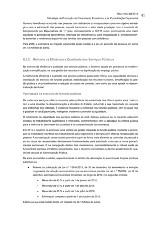 RELATÓRIO OE2016
Estratégia de Promoção do Crescimento Económico e de Consolidação Orçamental
41
Governo identificado a inclusão das pessoas com deficiência ou incapacidade como um objetivo estraté-
gico para a valorização das pessoas, importa harmonizar o valor desta prestação com o montante do
Complemento por Dependência de 1.º grau, correspondente a 101,17 euros, promovendo uma maior
equidade na proteção da dependência, originada por deficiência ou outra incapacidade e, simultaneamen-
te aumentar o rendimento disponível das famílias com pessoas com deficiência.
Para 2016, a estimativa de impacto orçamental desta medida é a de um aumento da despesa em cerca
de 1,5 milhões de euros.
II.3.2. Melhoria da Eficiência e Qualidade dos Serviços Públicos
No domínio da eficiência e qualidade dos serviços públicos, o Governo aposta em processos de moderni-
zação e simplificação, na boa gestão dos recursos e na dignificação do emprego público.
A melhoria da eficiência e qualidade dos serviços públicos passa pelo reforço das capacidades técnicas e
valorização do exercício de funções públicas, estabilização dos recursos humanos, simplificação da ges-
tão pública e de procedimentos e redução de custos de contexto, bem como por uma aposta na descen-
tralização territorial.
Valorização do exercício de funções públicas
Os cortes nos serviços públicos impostos pelas políticas de austeridade dos últimos quatro anos conduzi-
ram a uma situação de desestruturação a atividade do Estado, reduzindo a sua capacidade de resposta
aos problemas dos cidadãos. É essencial recuperar a confiança nos serviços públicos, sem os quais não
é possível ter um Estado forte, inteligente, moderno e promotor da igualdade.
O incremento da capacidade dos serviços públicos só será, todavia, possível se os mesmos estiverem
dotados de trabalhadores qualificados e motivados, comprometidos com a aplicação da política pública
para a melhoria do bem-estar dos cidadãos e da competitividade das empresas.
Em 2016 o Governo irá promover uma política de gestão integrada da função pública, mediante a promo-
ção da mobilidade voluntária dos trabalhadores para organismos e serviços com efetivas necessidades de
pessoal. A concretização deste modelo permitirá suprir de forma mais eficiente as carências de pessoal e
só em casos de necessidades devidamente fundamentadas será autorizado o recurso a novos procedi-
mentos concursais. É na conjugação destes dois mecanismos, concomitantemente à natural saída de
funcionários públicos entretanto aposentados, que o Governo concretizará o devido ajustamento do qua-
dro de pessoal da Administração Pública.
De entre as medidas a adotar, especificamente no âmbito da valorização do exercício de funções públicas
salientam-se:
 Através da publicação da Lei n.º 159-A/2015, de 30 de dezembro, foi estabelecida a extinção
progressiva da redução remuneratória que se encontrava prevista na Lei n.º 75/2014, de 12 de
setembro, com base em reversões trimestrais, ao longo de 2016, nos seguintes moldes:
 Reversão de 40 % a partir de 1 de janeiro de 2016;
 Reversão de 60 % a partir de 1 de abril de 2016;
 Reversão de 80 % a partir de 1 de julho de 2016;
 Eliminação completa a partir de 1 de outubro de 2016.
Estima-se que esta medida tenha um impacto de 447 milhões de euros.
 
