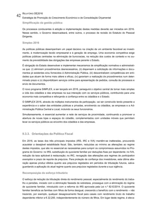 RELATÓRIO OE2016
Estratégia de Promoção do Crescimento Económico e de Consolidação Orçamental
42
Simplificação da gestão pública
Os processos conducentes à adoção e implementação destas medidas deverão ser iniciados em 2016.
Nesse sentido, o Governo desencadeará, entre outros, o processo de revisão do Estatuto do Pessoal
Dirigente.
Simplex 2016
As políticas públicas desempenham um papel decisivo na criação de um ambiente favorável ao investi-
mento, à modernização tecido empresarial e à geração de emprego. Uma economia competitiva exige
políticas públicas centradas na eliminação de burocracias, na redução dos custos de contexto e no au-
mento da previsibilidade das obrigações das empresas perante o Estado.
É obrigação do Estado desenvolver e implementar mecanismos de simplificação normativa e administrati-
va que: (i) eliminem procedimentos desnecessários, (ii) dispensem a solicitação de informações e docu-
mentos já existentes e/ou fornecidos à Administração Pública, (iii) descentralizem competências em enti-
dades que atuam de forma mais célere e eficaz, (iv) garantam a realização de procedimentos num deter-
minado prazo e (v) disponibilizem serviços online para apresentação de pedidos, consulta de processos e
envio de documentos.
O novo programa SIMPLEX, a ser lançado em 2016, perseguirá o objetivo central de tornar mais simples
a vida dos cidadãos e das empresas na sua interação com os serviços públicos, contribuindo para uma
economia mais competitiva e reforçando a confiança entre os cidadãos e o Estado.
O SIMPLEX 2016, através de múltiplos instrumentos de participação, vai ser construído tendo presente a
experiência e o saber das entidades públicas e privadas, envolvendo os cidadãos, as empresas e a Ad-
ministração Pública Central e Local, incluindo os seus funcionários.
Simultaneamente, é essencial aumentar a rede de serviços de proximidade, continuando a promover a
abertura de novas lojas e espaços do cidadão, complementados com unidades móveis que permitam
levar os serviços públicos ao encontro dos cidadãos e das empresas.
II.3.3. Orientações da Política Fiscal
Em 2016, as taxas dos três principais impostos (IRS, IRC e IVA) mantêm-se inalteradas, procurando
acautelar a desejável estabilidade fiscal. São, também, reduzidas ao mínimo as alterações ao regime
destes impostos, que são no essencial as necessárias para cumprir os compromissos assumidos no Pro-
grama do Governo: no IRS, substituição do quociente familiar por deduções fixas por dependente; no IVA,
redução da taxa aplicável à restauração; no IRC, revogação das alterações aos regimes de participation
exemption e prazo de reporte de prejuízos. Para proteção da confiança dos investidores, esta última alte-
ração apenas produz efeitos quanto aos prejuízos registados em períodos de tributação futuros, salva-
guardando a aplicação do atual regime quanto aos prejuízos registados durante a sua vigência.
Recomposição do esforço tributário
O esforço de redução da tributação direta do rendimento pessoal, especialmente do rendimento do traba-
lho e pensões, iniciado com a eliminação faseada da sobretaxa, prossegue com a eliminação do regime
de quociente familiar, introduzido com a reforma do IRS aprovada pela Lei n.º 82-E/2014. O quociente
familiar beneficia as famílias com filhos de forma desigual, crescendo o benefício com o rendimento – não
trazendo, por exemplo, qualquer desagravamento fiscal para casais com rendimento bruto do trabalho
dependente inferior a € 22.200, independentemente do número de filhos. Em lugar deste regime, é eleva-
 