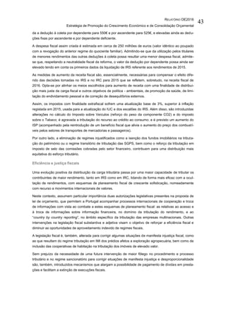 RELATÓRIO OE2016
Estratégia de Promoção do Crescimento Económico e de Consolidação Orçamental
43
da a dedução à coleta por dependente para 550€ e por ascendente para 525€, e elevadas ainda as dedu-
ções fixas por ascendente e por dependente deficiente.
A despesa fiscal assim criada é estimada em cerca de 250 milhões de euros (valor idêntico ao poupado
com a revogação do anterior regime do quociente familiar). Admitindo-se que da utilização pelos titulares
de menores rendimentos das outras deduções à coleta possa resultar uma menor despesa fiscal, admite-
se que, respeitando a neutralidade fiscal da reforma, o valor da dedução por dependente possa ainda ser
elevado tendo em conta os primeiros dados da liquidação de IRS referente aos rendimentos de 2015.
As medidas de aumento da receita fiscal são, essencialmente, necessárias para compensar o efeito dife-
rido das decisões tomadas no IRS e no IRC para 2015 que se refletem, sobretudo, na receita fiscal de
2016. Opta-se por alinhar os meios escolhidos para aumento de receita com uma finalidade de distribui-
ção mais justa da carga fiscal e outros objetivos de política - ambientais, de promoção da saúde, de limi-
tação do endividamento pessoal e de correção de desequilíbrios externos.
Assim, os impostos com finalidade extrafiscal sofrem uma atualização base de 3%, superior à inflação
registada em 2015, usada para a atualização do IUC e dos escalões do IRS. Além disso, são introduzidas
alterações no cálculo do Imposto sobre Veículos (reforço do peso da componente CO2) e do imposto
sobre o Tabaco; é agravada a tributação do recurso ao crédito ao consumo; e é previsto um aumento do
ISP (acompanhado pela reintrodução de um benefício fiscal que alivia o aumento do preço dos combustí-
veis pelos setores de transportes de mercadorias e passageiros).
Por outro lado, a eliminação de regimes injustificados como a isenção dos fundos imobiliários na tributa-
ção do património ou o regime transitório de tributação das SGPS, bem como o reforço da tributação em
imposto de selo das comissões cobradas pelo setor financeiro, contribuem para uma distribuição mais
equitativa do esforço tributário.
Eficiência e justiça fiscais
Uma evolução positiva da distribuição da carga tributária passa por uma maior capacidade de tributar os
contribuintes de maior rendimento, tanto em IRS como em IRC, lidando de forma mais eficaz com a ocul-
tação de rendimentos, com esquemas de planeamento fiscal de crescente sofisticação, nomeadamente
com recurso a movimentos internacionais de valores.
Neste contexto, assumem particular importância duas autorizações legislativas presentes na proposta de
lei de orçamento, que permitem a Portugal acompanhar processos internacionais de cooperação e troca
de informações com vista ao combate a estes esquemas de planeamento fiscal: as relativas ao acesso e
à troca de informações sobre informação financeira, no domínio da tributação do rendimento, e ao
“country by country reporting”, no âmbito específico da tributação das empresas multinacionais. Outras
intervenções na legislação fiscal substantiva e adjetiva visam o objetivo de reforçar a eficiência fiscal e
diminuir as oportunidades de aproveitamento indevido de regimes fiscais.
A legislação fiscal é, também, alterada para corrigir algumas situações de manifesta injustiça fiscal, como
as que resultam do regime tributação em IMI dos prédios afetos a exploração agropecuária, bem como da
inclusão das cooperativas de habitação na tributação dos imóveis de elevado valor.
Sem prejuízo da necessidade de uma futura intervenção de maior fôlego no procedimento e processo
tributário e no regime sancionatório para corrigir situações de manifesta injustiça e desproporcionalidade
são, também, introduzidos mecanismos que alargam a possibilidade de pagamento de dívidas em presta-
ções e facilitam a extinção de execuções fiscais.
 