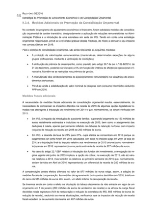 RELATÓRIO OE2016
Estratégia de Promoção do Crescimento Económico e de Consolidação Orçamental
44
II.3.4. Medidas Adicionais de Promoção da Consolidação Orçamental
No contexto do programa de ajustamento económico e financeiro, foram adotadas medidas de consolida-
ção orçamental de caráter transitório, designadamente a aplicação de reduções remuneratórias na Admi-
nistração Pública e a introdução de uma sobretaxa em sede de IRS. Tendo em conta uma estratégia
orçamental responsável, prevê-se a reversão gradual destas medidas, de modo a atenuar o seu impacto
nas contas públicas em 2016.
Para o esforço de consolidação orçamental, são ainda relevantes as seguintes medidas:
 A proibição de valorizações remuneratórias (mantendo-se, determinadas exceções de alguns
grupos profissionais, mediante a verificação de condições).
 A atribuição de prémios de desempenho, como previsto pelo artigo 39.º da Lei n.º 82-B/2014, de
31 de dezembro, podendo ser elevado a 5% em função de critérios de eficiência operacional e fi-
nanceira. Mantêm-se as restrições nos prémios de gestão.
 A manutenção dos condicionamentos do posicionamento remuneratório na sequência de proce-
dimentos concursais.
 Prevê-se ainda a estabilização do valor nominal da despesa com consumo intermédio excluindo
PPP em 2016.
Medidas fiscais adicionais
A necessidade de medidas fiscais adicionais de consolidação orçamental resulta, essencialmente, da
necessidade de compensar os impactos diferidos na receita de 2016 de algumas opções legislativas to-
madas nas alterações à tributação do rendimento em 2014 e que, normalmente, se teriam verificado em
2015:
 Em IRS, o impacto da introdução do quociente familiar, superando largamente os 150 milhões de
euros inicialmente estimados e incluídos na execução de 2015, bem como o alargamento das
deduções à coleta, apenas parcialmente refletido nas tabelas de retenção na fonte, com impacto
conjunto de redução da receita em 2016 de 200 milhões de euros.
 Em IRC, a descida da taxa de 23% para 21%, cujos efeitos se concentram em 2016 porque os
pagamentos por conta foram em 2015 calculados com base no imposto pago em 2014 (à taxa de
23%) e a liquidação final do imposto relativo aos rendimentos de 2015 ocorre (como normalmen-
te) apenas em 2016, representando uma perda estimada de receita de 227 milhões de euros.
 No caso do artigo 22.º EBF relativo à tributação dos fundos de investimento, a revogação do re-
gime vigente até junho de 2015 implicou a opção de cobrar, na execução de 2015, não só valo-
res relativos a 2014, mas também os relativos ao primeiro semestre de 2015 que, normalmente,
seriam devidos em Abril de 2016, representando um diferencial de receita de 250 milhões de eu-
ros.
A compensação destes efeitos diferidos no valor de 677 milhões de euros exige, assim, a adoção de
medidas fiscais de compensação. As medidas de agravamento de impostos decididas em 2016, totalizan-
do cerca de 585 milhões de euros têm, assim, um efeito inferior de recuperação de receita.
Se tivermos ainda em conta o efeito na tributação do tabaco decorrente da não entrada em vigor de um
orçamento em 1 de janeiro (200 milhões de euros de acréscimo de receita) e os alívios da carga fiscal
decididas nesta legislatura (IVA da restauração e redução da sobretaxa do IRS, 605 milhões de euros de
redução de receita), excluindo as meras atualizações, verificamos que os impactos de redução de receita
fiscal excedem os de aumento da mesma em 497 milhões de euros.
 