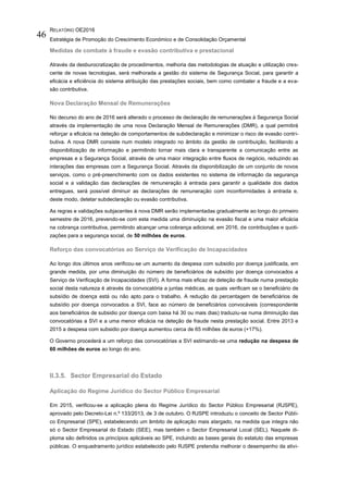 RELATÓRIO OE2016
Estratégia de Promoção do Crescimento Económico e de Consolidação Orçamental
46
Medidas de combate à fraude e evasão contributiva e prestacional
Através da desburocratização de procedimentos, melhoria das metodologias de atuação e utilização cres-
cente de novas tecnologias, será melhorada a gestão do sistema de Segurança Social, para garantir a
eficácia e eficiência do sistema atribuição das prestações sociais, bem como combater a fraude e a eva-
são contributiva.
Nova Declaração Mensal de Remunerações
No decurso do ano de 2016 será alterado o processo de declaração de remunerações à Segurança Social
através da implementação de uma nova Declaração Mensal de Remunerações (DMR), a qual permitirá
reforçar a eficácia na deteção de comportamentos de subdeclaração e minimizar o risco de evasão contri-
butiva. A nova DMR consiste num modelo integrado no âmbito da gestão de contribuição, facilitando a
disponibilização de informação e permitindo tornar mais clara e transparente a comunicação entre as
empresas e a Segurança Social, através de uma maior integração entre fluxos de negócio, reduzindo as
interações das empresas com a Segurança Social. Através da disponibilização de um conjunto de novos
serviços, como o pré-preenchimento com os dados existentes no sistema de informação da segurança
social e a validação das declarações de remuneração à entrada para garantir a qualidade dos dados
entregues, será possível diminuir as declarações de remuneração com inconformidades à entrada e,
deste modo, detetar subdeclaração ou evasão contributiva.
As regras e validações subjacentes à nova DMR serão implementadas gradualmente ao longo do primeiro
semestre de 2016, prevendo-se com esta medida uma diminuição na evasão fiscal e uma maior eficácia
na cobrança contributiva, permitindo alcançar uma cobrança adicional, em 2016, de contribuições e quoti-
zações para a segurança social, de 50 milhões de euros.
Reforço das convocatórias ao Serviço de Verificação de Incapacidades
Ao longo dos últimos anos verificou-se um aumento da despesa com subsidio por doença justificada, em
grande medida, por uma diminuição do número de beneficiários de subsídio por doença convocados a
Serviço de Verificação de Incapacidades (SVI). A forma mais eficaz de deteção de fraude numa prestação
social desta natureza é através da convocatória a juntas médicas, as quais verificam se o beneficiário de
subsídio de doença está ou não apto para o trabalho. A redução da percentagem de beneficiários de
subsídio por doença convocados a SVI, face ao número de beneficiários convocáveis (correspondente
aos beneficiários de subsidio por doença com baixa há 30 ou mais dias) traduziu-se numa diminuição das
convocatórias a SVI e a uma menor eficácia na deteção de fraude nesta prestação social. Entre 2013 e
2015 a despesa com subsidio por doença aumentou cerca de 65 milhões de euros (+17%).
O Governo procederá a um reforço das convocatórias a SVI estimando-se uma redução na despesa de
60 milhões de euros ao longo do ano.
II.3.5. Sector Empresarial do Estado
Aplicação do Regime Jurídico do Sector Público Empresarial
Em 2015, verificou-se a aplicação plena do Regime Jurídico do Sector Público Empresarial (RJSPE),
aprovado pelo Decreto-Lei n.º 133/2013, de 3 de outubro. O RJSPE introduziu o conceito de Sector Públi-
co Empresarial (SPE), estabelecendo um âmbito de aplicação mais alargado, na medida que integra não
só o Sector Empresarial do Estado (SEE), mas também o Sector Empresarial Local (SEL). Naquele di-
ploma são definidos os princípios aplicáveis ao SPE, incluindo as bases gerais do estatuto das empresas
públicas. O enquadramento jurídico estabelecido pelo RJSPE pretendia melhorar o desempenho da ativi-
 