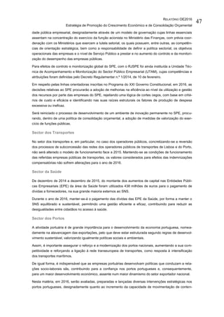 RELATÓRIO OE2016
Estratégia de Promoção do Crescimento Económico e de Consolidação Orçamental
47
dade pública empresarial, designadamente através de um modelo de governação cujas linhas essenciais
assentam na concentração do exercício da função acionista no Ministério das Finanças, com prévia coor-
denação com os Ministérios que exercem a tutela setorial, os quais possuem, entre outras, as competên-
cias de orientação estratégica, bem como a responsabilidade de definir a política sectorial, os objetivos
operacionais das empresas e o nível de Serviço Público a prestar e no aumento do controlo e da monitori-
zação do desempenho das empresas públicas.
Para efeitos de controlo e monitorização global do SPE, com o RJSPE foi ainda instituída a Unidade Téc-
nica de Acompanhamento e Monitorização do Sector Público Empresarial (UTAM), cujas competências e
atribuições foram definidas pelo Decreto Regulamentar n.º 1/2014, de 10 de fevereiro.
Em respeito pelas linhas orientadoras inscritas no Programa do XXI Governo Constitucional, em 2016, as
decisões relativas ao SPE procurarão a adoção de melhorias na eficiência ao nível da utilização e gestão
dos recursos por parte das empresas do SPE, rejeitando uma lógica de cortes cegos, com base em crité-
rios de custo e eficácia e identificando nas suas raízes estruturais os fatores de produção de despesa
excessiva ou ineficaz.
Será reiniciado o processo de desenvolvimento de um ambiente de inovação permanente no SPE, procu-
rando, dentro de uma política de consolidação orçamental, a adoção de medidas de valorização do exer-
cício de funções públicas.
Sector dos Transportes
No setor dos transportes e, em particular, no caso dos operadores públicos, concretizando-se a reversão
dos processos de subconcessão das redes dos operadores públicos de transportes de Lisboa e do Porto,
não será alterado o modelo de funcionamento face a 2015. Mantendo-se as condições de funcionamento
das referidas empresas públicas de transportes, os valores considerados para efeitos das indemnizações
compensatórias não sofrem alterações para o ano de 2016.
Sector da Saúde
De dezembro de 2014 a dezembro de 2015, do montante dos aumentos de capital nas Entidades Públi-
cas Empresariais (EPE) da área da Saúde foram utilizados 438 milhões de euros para o pagamento de
dívidas a fornecedores, na sua grande maioria externos ao SNS.
Durante o ano de 2016, manter-se-á o pagamento das dívidas das EPE da Saúde, por forma a manter o
SNS equilibrado e sustentável, permitindo uma gestão eficiente e eficaz, contribuindo para reduzir as
desigualdades entre cidadãos no acesso à saúde.
Sector dos Portos
A atividade portuária é de grande importância para o desenvolvimento da economia portuguesa, nomea-
damente na alavancagem das exportações, pelo que deve estar estruturada segundo regras de desenvol-
vimento sustentável, valorizando igualmente políticas sociais e ambientais.
Assim, é importante assegurar o reforço e a modernização dos portos nacionais, aumentando a sua com-
petitividade e reforçando a ligação à rede transeuropeia de transportes, como resposta à intensificação
dos transportes marítimos.
De igual forma, é indispensável que as empresas portuárias desenvolvam políticas que conduzam a rela-
ções socio-laborais sãs, contribuindo para a confiança nos portos portugueses e, consequentemente,
para um maior desenvolvimento económico, assente num maior dinamismo do setor exportador nacional.
Nesta matéria, em 2016, serão avaliadas, preparadas e lançadas diversas intervenções estratégicas nos
portos portugueses, designadamente quanto ao incremento da capacidade de movimentação de conten-
 