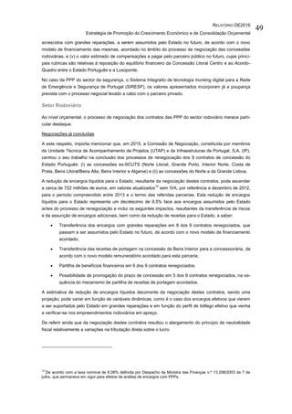 RELATÓRIO OE2016
Estratégia de Promoção do Crescimento Económico e de Consolidação Orçamental
49
acrescidos com grandes reparações, a serem assumidos pelo Estado no futuro, de acordo com o novo
modelo de financiamento das mesmas, acordado no âmbito do processo de negociação das concessões
rodoviárias, e (v) o valor estimado de compensações a pagar pelo parceiro público no futuro, cujas princi-
pais rubricas são relativas à reposição do equilíbrio financeiro da Concessão Litoral Centro e ao Acordo-
Quadro entre o Estado Português e a Lusoponte.
No caso da PPP do sector da segurança, o Sistema Integrado de tecnologia trunking digital para a Rede
de Emergência e Segurança de Portugal (SIRESP), os valores apresentados incorporam já a poupança
prevista com o processo negocial levado a cabo com o parceiro privado.
Setor Rodoviário
Ao nível orçamental, o processo de negociação dos contratos das PPP do sector rodoviário merece parti-
cular destaque.
Negociações já concluídas
A este respeito, importa mencionar que, em 2015, a Comissão de Negociação, constituída por membros
da Unidade Técnica de Acompanhamento de Projetos (UTAP) e da Infraestruturas de Portugal, S.A. (IP),
centrou o seu trabalho na conclusão dos processos de renegociação dos 9 contratos de concessão do
Estado Português: (i) as concessões ex-SCUTS (Norte Litoral, Grande Porto, Interior Norte, Costa de
Prata, Beira Litoral/Beira Alta, Beira Interior e Algarve) e (ii) as concessões do Norte e da Grande Lisboa.
A redução de encargos líquidos para o Estado, resultante da negociação destes contratos, pode ascender
a cerca de 722 milhões de euros, em valores atualizados
12
sem IVA, por referência a dezembro de 2012,
para o período compreendido entre 2013 e o termo das referidas parcerias. Esta redução de encargos
líquidos para o Estado representa um decréscimo de 9,5% face aos encargos assumidos pelo Estado
antes do processo de renegociação e inclui os seguintes impactos, resultantes da transferência de riscos
e da assunção de encargos adicionais, bem como da redução de receitas para o Estado, a saber:
 Transferência dos encargos com grandes reparações em 8 dos 9 contratos renegociados, que
passam a ser assumidos pelo Estado no futuro, de acordo com o novo modelo de financiamento
acordado;
 Transferência das receitas de portagem na concessão da Beira Interior para a concessionária, de
acordo com o novo modelo remuneratório acordado para esta parceria;
 Partilha de benefícios financeiros em 6 dos 9 contratos renegociados;
 Possibilidade de prorrogação do prazo de concessão em 5 dos 9 contratos renegociados, na se-
quência do mecanismo de partilha de receitas de portagem acordados.
A estimativa de redução de encargos líquidos decorrente da negociação destes contratos, sendo uma
projeção, pode variar em função de variáveis dinâmicas, como é o caso dos encargos efetivos que vierem
a ser suportados pelo Estado em grandes reparações e em função do perfil de tráfego efetivo que venha
a verificar-se nos empreendimentos rodoviários em apreço.
De referir ainda que da negociação destes contratos resultou o alargamento do principio de neutralidade
fiscal relativamente a variações na tributação direta sobre o lucro.
12
De acordo com a taxa nominal de 6,08% definida por Despacho da Ministra das Finanças n.º 13.208/2003 de 7 de
julho, que permanece em vigor para efeitos de análise de encargos com PPPs.
 
