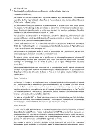 RELATÓRIO OE2016
Estratégia de Promoção do Crescimento Económico e de Consolidação Orçamental
50
Negociações por concluir
Na presente data, encontram-se ainda por concluir os processos negociais relativos às 7 subconcessões
rodoviárias da IP: a Algarve Litoral, a Baixo Tejo, a Transmontana, a Baixo Alentejo, a Litoral Oeste, a
Pinhal Interior e a Douro Interior.
No caso concreto das subconcessionárias do Baixo Alentejo e do Algarve Litoral, tendo sido já vertidas
nas atas das reuniões de negociação as modificações aos contratos entretanto consensualizadas, a con-
clusão do processo negocial encontra-se pendente da assinatura dos respetivos contratos de alteração e
da apreciação dos mesmos por parte do Tribunal de Contas.
No que concerne às subconcessões do Pinhal Interior, Litoral Oeste e Baixo Tejo, relativamente às quais
apenas se obteve um acordo quanto às condições financeiras, encontra-se em curso a discussão e con-
sensualização do clausulado das alterações contratuais.
Cumpre ainda mencionar que a IP foi autorizada, por Resolução do Conselho de Ministros, a redefinir o
âmbito dos trabalhos integrados nos contratos de subconcessão do Baixo Alentejo, do Algarve Litoral, do
Pinhal Interior, do Litoral Oeste e do Baixo Tejo.
Relativamente às subconcessões do Douro Interior e Transmontana, até à presente data, não foi ainda
alcançado qualquer acordo com os respetivos parceiros privados.
Em face do exposto, cumpre relevar que os acordos com as subconcessionárias acima elencadas só
serão plenamente efetivados após a aprovação pelas tutelas, pelas entidades financiadoras, e posterior
apreciação dos contratos por parte do Tribunal de Contas, o que se espera venha ocorrer no decurso do
ano de 2016.
Relativamente à estimativa de fluxos financeiros com as PPP rodoviárias, importa destacar o aumento de
encargos líquidos previstos, explicado designadamente pela redução da estimativa de receitas adicionais
de portagem relativas às concessões da Costa da Prata e do Norte Litoral incluídas no Orçamento de
Estado de 2015.
Setor Ferroviário
No caso das PPP do sector ferroviário, os encargos plurianuais apresentados dizem respeito, em exclusi-
vo, à concessão da rede de metropolitano ligeiro da margem sul do Tejo (concessão MST), uma vez que
no caso da Fertagus, o sistema remuneratório atual da concessionária assenta apenas em receitas co-
merciais, decorrentes da exploração do serviço de transporte suburbano de passageiros no Eixo Ferroviá-
rio Norte-Sul (concessão Eixo Norte/Sul), não estando, portanto, previstos contratualmente quaisquer
encargos para o sector público, numa base recorrente.
No caso da concessão MST, os fluxos financeiros encontram-se condicionados aos níveis de tráfego
efetivamente verificados, pelo que as estimativas para o futuro decorrem da previsão das compensações
previstas pagar à concessionária em virtude da evolução prevista para a procura.
Setor da Saúde
Durante o ano de 2015, foram concluídos os trabalhos de estudo e preparação do lançamento do contrato
de gestão do Centro de Medicina Física e Reabilitação do Sul (CMFRS), encontrando-se o processo em
fase de aprovação. Por outro lado, encontra-se em fase de reavaliação o processo de estudo e lançamen-
to do projeto do Hospital de Lisboa Oriental, com o objetivo de garantir a criação de valor para o setor
público, bem como a necessária sustentabilidade orçamental do mesmo.
Sem prejuízo do objetivo de promover a avaliação externa independente das experiências hospitalares
existentes em regime de parceria público-privada (PPP), no sentido de habilitar tecnicamente a decisão
 