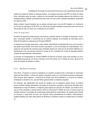 RELATÓRIO OE2016
Estratégia de Promoção do Crescimento Económico e de Consolidação Orçamental
51
política em função da defesa do interesse público, os encargos plurianuais das PPP do sector da saúde
foram estimados tendo por base o sistema de remuneração das entidades gestoras dos edifícios e dos
estabelecimentos, definido contratualmente para cada uma das quatro unidades hospitalares atualmente
em regime de PPP.
Neste contexto, importa ressalvar que os valores previstos para o ano de 2016 registam um incremento
de 7% face às estimativas do OE 2015, em virtude da produção hospitalar prevista para este exercício ter
sido revista em alta, em linha com o verificado no ano anterior.
Setor da Segurança
No sector da segurança existe apenas uma parceria a reportar relativa à conceção, fornecimento, monta-
gem, construção, gestão e manutenção de um sistema integrado de tecnologia de informação para a
Rede de Emergência e Segurança de Portugal (SIRESP).
A natureza dos encargos associados a este contrato está definida contratualmente como uma remunera-
ção global anual (devida numa base mensal), equivalente a uma remuneração por disponibilidade, com-
posta por uma parcela não revisível (cujos montantes devidos em cada ano se encontram definidos con-
tratualmente) e por uma parcela revisível em função do IPC e ajustável em função de deduções relativas
a falhas de disponibilidade e desempenho.
O processo de renegociação do contrato SIRESP encontra-se concluído, tendo sido acordado um mon-
tante global de poupança, em termos nominais e com IVA incluído, de 31 milhões de euros, até ao fim do
prazo de duração do respetivo contrato.
II.3.7. Medidas Propostas
Para 2016, o Programa do Governo estabelece um equilíbrio saudável entre a devolução do rendimento
disponível das famílias, o reforço da coesão e equidade social e um crescimento económico sustentado.
Para alcançar estes objetivos, o Orçamento do Estado para 2016 estabelece um conjunto de medidas,
sintetizadas no Quadro II.3.6., que permitirão operacionalizar os objetivos propostos.
Em particular, são identificados três grupos de medidas com os respetivos valores brutos. O primeiro
grupo considera medidas destinadas à promoção do rendimento, equidade e crescimento discutidas deta-
lhadamente ao longo do relatório. O segundo grupo agrupa um conjunto de medidas, que embora toma-
das em 2015, penalizam a receita fiscal em 2016 em cerca de 677 milhões de euros. O terceiro grupo de
medidas insere-se numa lógica de compensação desta perda de receita fiscal e de respeito pelo princípio
de recompor a carga fiscal em favor dos impostos menos penalizadores do trabalho. Adicionalmente,
engloba medidas que visam obter ganhos de eficiência e combater à fraude e à evasão fiscal e contributi-
va.
 