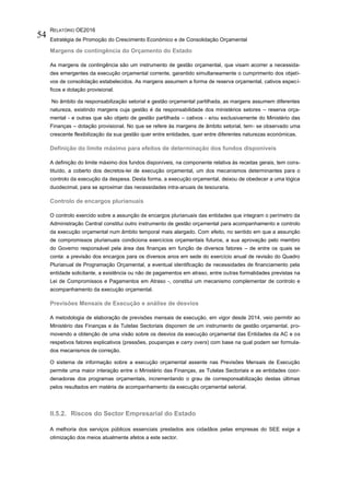 RELATÓRIO OE2016
Estratégia de Promoção do Crescimento Económico e de Consolidação Orçamental
54
Margens de contingência do Orçamento do Estado
As margens de contingência são um instrumento de gestão orçamental, que visam acorrer a necessida-
des emergentes da execução orçamental corrente, garantido simultaneamente o cumprimento dos objeti-
vos de consolidação estabelecidos. As margens assumem a forma de reserva orçamental, cativos especí-
ficos e dotação provisional.
No âmbito da responsabilização setorial e gestão orçamental partilhada, as margens assumem diferentes
natureza, existindo margens cuja gestão é da responsabilidade dos ministérios setores – reserva orça-
mental - e outras que são objeto de gestão partilhada – cativos - e/ou exclusivamente do Ministério das
Finanças – dotação provisional. No que se refere às margens de âmbito setorial, tem- se observado uma
crescente flexibilização da sua gestão quer entre entidades, quer entre diferentes naturezas económicas.
Definição do limite máximo para efeitos de determinação dos fundos disponíveis
A definição do limite máximo dos fundos disponíveis, na componente relativa às receitas gerais, tem cons-
tituído, a coberto dos decretos-lei de execução orçamental, um dos mecanismos determinantes para o
controlo da execução da despesa. Desta forma, a execução orçamental, deixou de obedecer a uma lógica
duodecimal, para se aproximar das necessidades intra-anuais de tesouraria.
Controlo de encargos plurianuais
O controlo exercido sobre a assunção de encargos plurianuais das entidades que integram o perímetro da
Administração Central constitui outro instrumento de gestão orçamental para acompanhamento e controlo
da execução orçamental num âmbito temporal mais alargado. Com efeito, no sentido em que a assunção
de compromissos plurianuais condiciona exercícios orçamentais futuros, a sua aprovação pelo membro
do Governo responsável pela área das finanças em função de diversos fatores – de entre os quais se
conta: a previsão dos encargos para os diversos anos em sede do exercício anual de revisão do Quadro
Plurianual de Programação Orçamental, a eventual identificação de necessidades de financiamento pela
entidade solicitante, a existência ou não de pagamentos em atraso, entre outras formalidades previstas na
Lei de Compromissos e Pagamentos em Atraso -, constitui um mecanismo complementar de controlo e
acompanhamento da execução orçamental.
Previsões Mensais de Execução e análise de desvios
A metodologia de elaboração de previsões mensais de execução, em vigor desde 2014, veio permitir ao
Ministério das Finanças e às Tutelas Sectoriais disporem de um instrumento de gestão orçamental, pro-
movendo a obtenção de uma visão sobre os desvios da execução orçamental das Entidades da AC e os
respetivos fatores explicativos (pressões, poupanças e carry overs) com base na qual podem ser formula-
dos mecanismos de correção.
O sistema de informação sobre a execução orçamental assente nas Previsões Mensais de Execução
permite uma maior interação entre o Ministério das Finanças, as Tutelas Sectoriais e as entidades coor-
denadoras dos programas orçamentais, incrementando o grau de corresponsabilização destas últimas
pelos resultados em matéria de acompanhamento da execução orçamental setorial.
II.5.2. Riscos do Sector Empresarial do Estado
A melhoria dos serviços públicos essenciais prestados aos cidadãos pelas empresas do SEE exige a
otimização dos meios atualmente afetos a este sector.
 
