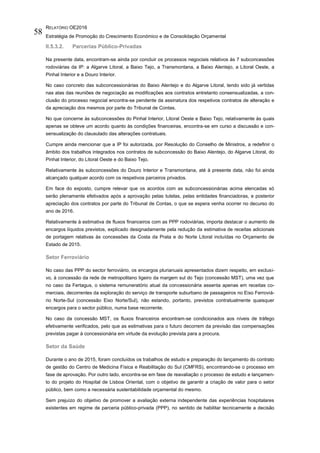 RELATÓRIO OE2016
Estratégia de Promoção do Crescimento Económico e de Consolidação Orçamental
58
II.5.3.2. Parcerias Público-Privadas
Na presente data, encontram-se ainda por concluir os processos negociais relativos às 7 subconcessões
rodoviárias da IP: a Algarve Litoral, a Baixo Tejo, a Transmontana, a Baixo Alentejo, a Litoral Oeste, a
Pinhal Interior e a Douro Interior.
No caso concreto das subconcessionárias do Baixo Alentejo e do Algarve Litoral, tendo sido já vertidas
nas atas das reuniões de negociação as modificações aos contratos entretanto consensualizadas, a con-
clusão do processo negocial encontra-se pendente da assinatura dos respetivos contratos de alteração e
da apreciação dos mesmos por parte do Tribunal de Contas.
No que concerne às subconcessões do Pinhal Interior, Litoral Oeste e Baixo Tejo, relativamente às quais
apenas se obteve um acordo quanto às condições financeiras, encontra-se em curso a discussão e con-
sensualização do clausulado das alterações contratuais.
Cumpre ainda mencionar que a IP foi autorizada, por Resolução do Conselho de Ministros, a redefinir o
âmbito dos trabalhos integrados nos contratos de subconcessão do Baixo Alentejo, do Algarve Litoral, do
Pinhal Interior, do Litoral Oeste e do Baixo Tejo.
Relativamente às subconcessões do Douro Interior e Transmontana, até à presente data, não foi ainda
alcançado qualquer acordo com os respetivos parceiros privados.
Em face do exposto, cumpre relevar que os acordos com as subconcessionárias acima elencadas só
serão plenamente efetivados após a aprovação pelas tutelas, pelas entidades financiadoras, e posterior
apreciação dos contratos por parte do Tribunal de Contas, o que se espera venha ocorrer no decurso do
ano de 2016.
Relativamente à estimativa de fluxos financeiros com as PPP rodoviárias, importa destacar o aumento de
encargos líquidos previstos, explicado designadamente pela redução da estimativa de receitas adicionais
de portagem relativas às concessões da Costa da Prata e do Norte Litoral incluídas no Orçamento de
Estado de 2015.
Setor Ferroviário
No caso das PPP do sector ferroviário, os encargos plurianuais apresentados dizem respeito, em exclusi-
vo, à concessão da rede de metropolitano ligeiro da margem sul do Tejo (concessão MST), uma vez que
no caso da Fertagus, o sistema remuneratório atual da concessionária assenta apenas em receitas co-
merciais, decorrentes da exploração do serviço de transporte suburbano de passageiros no Eixo Ferroviá-
rio Norte-Sul (concessão Eixo Norte/Sul), não estando, portanto, previstos contratualmente quaisquer
encargos para o sector público, numa base recorrente.
No caso da concessão MST, os fluxos financeiros encontram-se condicionados aos níveis de tráfego
efetivamente verificados, pelo que as estimativas para o futuro decorrem da previsão das compensações
previstas pagar à concessionária em virtude da evolução prevista para a procura.
Setor da Saúde
Durante o ano de 2015, foram concluídos os trabalhos de estudo e preparação do lançamento do contrato
de gestão do Centro de Medicina Física e Reabilitação do Sul (CMFRS), encontrando-se o processo em
fase de aprovação. Por outro lado, encontra-se em fase de reavaliação o processo de estudo e lançamen-
to do projeto do Hospital de Lisboa Oriental, com o objetivo de garantir a criação de valor para o setor
público, bem como a necessária sustentabilidade orçamental do mesmo.
Sem prejuízo do objetivo de promover a avaliação externa independente das experiências hospitalares
existentes em regime de parceria público-privada (PPP), no sentido de habilitar tecnicamente a decisão
 