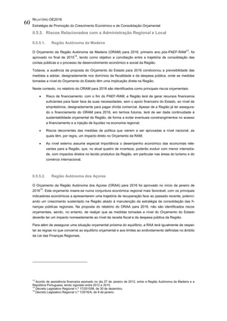 RELATÓRIO OE2016
Estratégia de Promoção do Crescimento Económico e de Consolidação Orçamental
60
II.5.5. Riscos Relacionados com a Administração Regional e Local
II.5.5.1. Região Autónoma da Madeira
O Orçamento da Região Autónoma da Madeira (ORAM) para 2016, primeiro ano pós-PAEF-RAM
13
, foi
aprovado no final de 2015
14
, tendo como objetivo a conciliação entre a trajetória de consolidação das
contas públicas e o processo de desenvolvimento económico e social da Região.
Todavia, a ausência da proposta do Orçamento do Estado para 2016 condicionou a previsibilidade das
medidas a adotar, designadamente nos domínios da fiscalidade e da despesa pública, onde as medidas
tomadas a nível do Orçamento do Estado têm uma implicação direta na Região.
Neste contexto, no relatório do ORAM para 2016 são identificados como principais riscos orçamentais:
 Risco de financiamento: com o fim do PAEF-RAM, a Região terá de gerar recursos financeiros
suficientes para fazer face às suas necessidades, sem o apoio financeiro do Estado, ao nível de
empréstimos, designadamente para pagar dívida comercial. Apesar de a Região já ter assegura-
do o financiamento do ORAM para 2016, em termos futuros, terá de ser dada continuidade à
sustentabilidade orçamental da Região, de forma a evitar eventuais constrangimentos no acesso
a financiamento e a injeção de liquidez na economia regional;
 Riscos decorrentes das medidas de política que vierem a ser aprovadas a nível nacional, as
quais têm, por regra, um impacto direto no Orçamento da RAM;
 Ao nível externo assume especial importância o desempenho económico das economias rele-
vantes para a Região, que, no atual quadro de incerteza, poderão evoluir com menor intensida-
de, com impactos diretos no tecido produtivo da Região, em particular nas áreas do turismo e do
comércio internacional.
II.5.5.2. Região Autónoma dos Açores
O Orçamento da Região Autónoma dos Açores (ORAA) para 2016 foi aprovado no início de janeiro de
2016
15
. Este orçamento insere-se numa conjuntura económica regional mais favorável, com os principais
indicadores económicos a apresentarem uma trajetória de recuperação face ao passado recente, potenci-
ando um crescimento sustentado na Região aliado à manutenção da estratégia de consolidação das fi-
nanças públicas regionais. Na proposta do relatório do ORAA para 2016, não são identificados riscos
orçamentais, sendo, no entanto, de realçar que as medidas tomadas a nível do Orçamento do Estado
deverão ter um impacto nomeadamente ao nível da receita fiscal e da despesa pública da Região.
Para além de assegurar uma situação orçamental próxima do equilíbrio, a RAA terá igualmente de respei-
tar as regras no que concerne ao equilíbrio orçamental e aos limites ao endividamento definidas no âmbito
da Lei das Finanças Regionais.
13
Acordo de assistência financeira assinado no dia 27 de Janeiro de 2012, entre a Região Autónoma da Madeira e a
República Portuguesa, tendo vigorado entre 2012 e 2015.
14
Decreto Legislativo Regional n.º 17/2015/M, de 30 de dezembro.
15
Decreto Legislativo Regional n.º 1/2016/A, de 8 de janeiro.
 