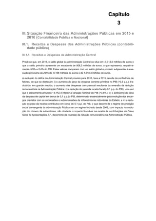Capítulo
3
III. Situação Financeira das Administrações Públicas em 2015 e
2016 (Contabilidade Pública e Nacional)
III.1. Receitas e Despesas das Administrações Públicas (contabili-
dade pública)
III.1.1. Receitas e Despesas da Administração Central
Prevê-se que, em 2016, o saldo global da Administração Central se situe em -7.313,6 milhões de euros e
que o saldo primário apresente um excedente de 806,5 milhões de euros, o que representa, respetiva-
mente,-3,9% e 0,4% do PIB. Estes valores comparam com um saldo global e primário subjacentes à exe-
cução provisória de 2015 de -6.168 milhões de euros e de 1.610,3 milhões de euros.
A evolução do défice da Administração Central previsto para 2016, face a 2015, resulta da confluência de
fatores, de que se destacam: i) o aumento do peso da despesa corrente primária no PIB (+0,3 p.p.), tra-
duzindo, em grande medida, o aumento das despesas com pessoal resultante da reversão da redução
remuneratória na Administração Pública; ii) a redução do peso da receita fiscal (-0,1 p.p. do PIB), uma vez
que o crescimento previsto (+3,1%) é inferior à variação nominal do PIB (+3,8%); iii) o acréscimo do peso
da despesa de capital em cerca de 0,1 p.p.do PIB, determinado essencialmente pela evolução dos encar-
gos previstos com as concessões e subconcessões de infraestruturas rodoviárias do Estado; e iv) a redu-
ção do peso da receita contributiva em cerca de 0,1 p.p. do PIB, o que decorre de o regime de proteção
social convergente da Administração Pública ser um regime fechado desde 2006, com impacto na evolu-
ção do número de subscritores, não obstante o impacto favorável na receita de contribuições da Caixa
Geral de Aposentações, I.P. decorrente da reversão da redução remuneratória na Administração Pública.
 
