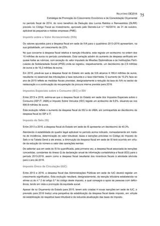 RELATÓRIO OE2016
Estratégia de Promoção do Crescimento Económico e de Consolidação Orçamental
75
no período fiscal de 2014, do novo benefício de Dedução dos Lucros Retidos e Reinvestidos (DLRR)
previsto no Código Fiscal ao Investimento, aprovado pelo Decreto-Lei n.º 162/2014, de 31 de outubro,
aplicável às pequenas e médias empresas (PME).
Imposto sobre o Valor Acrescentado (IVA)
Os valores apurados para a despesa fiscal em sede de IVA para o quadriénio 2013-2016 apresentam, na
sua globalidade, um crescimento de 22%.
No que concerne à despesa fiscal relativa à isenção tributária, esta regista um acréscimo na ordem dos
10 milhões de euros no período considerado. Esta variação advém do aumento da despesa verificado em
quase todas as rubricas, com exceção do valor imputado às Missões Diplomáticas e às Instituições Parti-
culares de Solidariedade Social (IPSS) onde se registou, respetivamente, um decréscimo de 2,9 milhões
de euros e de 16,2 milhões de euros.
Em 2016, prevê-se que a despesa fiscal do Estado em sede de IVA alcance 4.169,4 milhões de euros,
resultante no essencial das tributações a taxa reduzida e a taxa intermédia. O aumento de 10,2% face ao
ano de 2015 reflete as medidas fiscais previstas, designadamente a redução da taxa do IVA no sector da
restauração e a continuação da recuperação da procura interna prevista para 2016.
Impostos Especiais sobre o Consumo (IEC) e ISV
Entre 2013 e 2016, estima-se que a despesa fiscal do Estado em sede dos Impostos Especiais sobre o
Consumo (ISP,IT, IABA) e Imposto Sobre Veículos (ISV) registe um acréscimo de 6,6%, situando-se nos
690,8 milhões de euros.
Esta evolução reflete o aumento da despesa fiscal do ISV e do IABA, em contrapartida ao decréscimo da
despesa fiscal do ISP e IT.
Imposto do Selo (IS)
Entre 2013 a 2016, a despesa fiscal do Estado em sede de IS apresenta um decréscimo de 40,3%.
Atendendo à estabilidade do quadro legal aplicável no período acima indicado, nomeadamente em maté-
ria de incidência, determinação do valor tributável, taxas e isenções previstas no Código do Imposto do
Selo e na Tabela Geral a ele anexa, a diminuição da despesa fiscal em sede de IS terá ocorrido em virtu-
de da redução do número e valor das operações isentas.
De salientar que em sede do IS foi quantificada, pela primeira vez, a despesa fiscal associada às isenções
concedidas, constantes do Anexo Q da declaração anual de informação contabilística e fiscal (IES) para o
período 2013-2016, assim como a despesa fiscal resultante dos incentivos fiscais à atividade silvícola
para o ano de 2016.
Imposto Único de Circulação (IUC)
Entre 2013 e 2016, a despesa fiscal das Administrações Públicas em sede de IUC deverá registar um
crescimento significativo. Esta evolução resultará, designadamente, da isenção tributária estabelecida na
alínea a) do n.º 2 do artigo 5.º do código deste imposto, a qual consagra a apoio às pessoas com defici-
ência, tendo em vista a promoção da equidade social.
Apesar de no Orçamento do Estado para 2015, terem sido criadas 4 novas isenções em sede de IUC, a
previsão para 2016 traduz uma perspetiva de estabilização da despesa fiscal deste imposto, em virtude
da estabilização da respetiva base tributável e da reduzida atualização das taxas de imposto.
 
