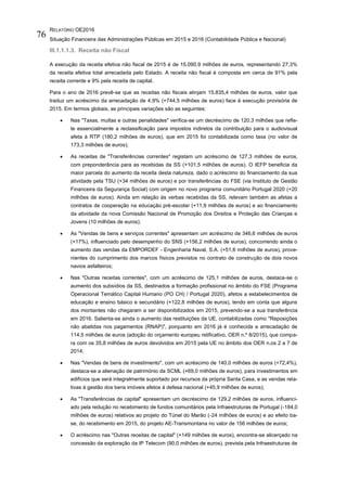 RELATÓRIO OE2016
Situação Financeira das Administrações Públicas em 2015 e 2016 (Contabilidade Pública e Nacional)
76
III.1.1.1.3. Receita não Fiscal
A execução da receita efetiva não fiscal de 2015 é de 15.090,9 milhões de euros, representando 27,3%
da receita efetiva total arrecadada pelo Estado. A receita não fiscal é composta em cerca de 91% pela
receita corrente e 9% pela receita de capital.
Para o ano de 2016 prevê-se que as receitas não fiscais atinjam 15.835,4 milhões de euros, valor que
traduz um acréscimo da arrecadação de 4,9% (+744,5 milhões de euros) face à execução provisória de
2015. Em termos globais, as principais variações são as seguintes:
 Nas "Taxas, multas e outras penalidades" verifica-se um decréscimo de 120,3 milhões que refle-
te essencialmente a reclassificação para impostos indiretos da contribuição para o audiovisual
afeta à RTP (180,2 milhões de euros), que em 2015 foi contabilizada como taxa (no valor de
173,3 milhões de euros);
 As receitas de "Transferências correntes" registam um acréscimo de 127,3 milhões de euros,
com preponderância para as recebidas da SS (+101,5 milhões de euros). O IEFP beneficia da
maior parcela do aumento da receita desta natureza, dado o acréscimo do financiamento da sua
atividade pela TSU (+34 milhões de euros) e por transferências do FSE (via Instituto de Gestão
Financeira da Segurança Social) com origem no novo programa comunitário Portugal 2020 (+20
milhões de euros). Ainda em relação às verbas recebidas da SS, relevam também as afetas a
contratos de cooperação na educação pré-escolar (+11,9 milhões de euros) e ao financiamento
da atividade da nova Comissão Nacional de Promoção dos Direitos e Proteção das Crianças e
Jovens (10 milhões de euros);
 As "Vendas de bens e serviços correntes" apresentam um acréscimo de 346,6 milhões de euros
(+17%), influenciado pelo desempenho do SNS (+156,2 milhões de euros), concorrendo ainda o
aumento das vendas da EMPORDEF - Engenharia Naval, S.A. (+51,6 milhões de euros), prove-
nientes do cumprimento dos marcos físicos previstos no contrato de construção de dois novos
navios asfalteiros;
 Nas "Outras receitas correntes", com um acréscimo de 125,1 milhões de euros, destaca-se o
aumento dos subsídios da SS, destinados a formação profissional no âmbito do FSE (Programa
Operacional Temático Capital Humano (PO CH) / Portugal 2020), afetos a estabelecimentos de
educação e ensino básico e secundário (+122,8 milhões de euros), tendo em conta que alguns
dos montantes não chegaram a ser disponibilizados em 2015, prevendo-se a sua transferência
em 2016. Salienta-se ainda o aumento das restituições da UE, contabilizadas como "Reposições
não abatidas nos pagamentos (RNAP)", porquanto em 2016 já é conhecida a arrecadação de
114,5 milhões de euros (adoção do orçamento europeu retificativo, OER n.º 8/2015), que compa-
ra com os 35,8 milhões de euros devolvidos em 2015 pela UE no âmbito dos OER n.os 2 a 7 de
2014;
 Nas "Vendas de bens de investimento", com um acréscimo de 140,0 milhões de euros (+72,4%),
destaca-se a alienação de património da SCML (+69,0 milhões de euros), para investimentos em
edifícios que será integralmente suportado por recursos da própria Santa Casa, e as vendas rela-
tivas à gestão dos bens imóveis afetos à defesa nacional (+45,9 milhões de euros);
 As "Transferências de capital" apresentam um decréscimo de 129,2 milhões de euros, influenci-
ado pela redução no recebimento de fundos comunitários pela Infraestruturas de Portugal (-184,0
milhões de euros) relativos ao projeto do Túnel do Marão (-24 milhões de euros) e ao efeito ba-
se, do recebimento em 2015, do projeto AE-Transmontana no valor de 156 milhões de euros;
 O acréscimo nas "Outras receitas de capital" (+149 milhões de euros), encontra-se alicerçado na
concessão da exploração da IP Telecom (90,0 milhões de euros), prevista pela Infraestruturas de
 