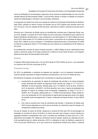 RELATÓRIO OE2016
Estratégia de Promoção do Crescimento Económico e de Consolidação Orçamental
87
cesso de declaração de remunerações à segurança social, através da implementação de uma nova De-
claração Mensal de Remunerações (DMR), a qual permitirá reforçar a eficácia na deteção de comporta-
mentos de subdeclaração e minimizar o risco de evasão contributiva.
A componente da receita inclui ainda uma redução da receita da Contribuição Extraordinária de Solidarie-
dade (CES), aplicada ao mesmo universo de pensões que em 2015 (apenas para pensões acima dos
4.611,42 euros), mas com redução de 50% das taxas, colocando em prática o phasing-out previsto para a
CES.
Prevê-se que o Orçamento do Estado reduza as transferências correntes para a Segurança Social, que,
em 2016, atingirão o montante de 8.139,9 milhões de euros (excluindo a transferência para cobertura do
Regime Substitutivo dos Bancários), o que corresponde a uma diminuição de 1% (-82,8 milhões de euros)
face a 2015. Desta receita, 6.713,3 milhões de euros visam o cumprimento da Lei de Bases da Segurança
Social, 653,1 milhões de euros constituem a “Transferência extraordinária para o financiamento do deficit
do Sistema de Segurança Social” e 773,6 milhões de euros referem-se à transferência do OE relativa ao
IVA social.
As transferências correntes do exterior deverão ascender a 1.480,0 milhões de euros, destinando-se esta
receita a cofinanciar ações de formação profissional no âmbito do Fundo Social Europeu e do Programa
Operacional de Apoio às Pessoas Mais Carenciadas.
Despesa
A despesa efetiva total prevista para o ano de 2016 atinge 25.100,9 milhões de euros, o que representa
um acréscimo de 6,5% face à execução de 2015.
Prestações Sociais
Em 2016, na globalidade, a estimativa da despesa com pensões e com os respetivos complementos,
incluindo aquelas associadas ao Regime Substitutivo dos Bancários, é de 16.231,5 milhões de euros.
Na estimativa de despesa com pensões foram considerados os seguintes pressupostos:
 Levantamento da suspensão do regime de atualização das pensões e de outras prestações
sociais atribuídas pelo sistema de segurança social, previsto nos artigos 4.º a 7.º da Lei n.º
53B/2006, de 29 de dezembro, alterada pelas Leis n.ºs 3-B/2010, de 28 de abril, 44-A/2010,
de 31 de dezembro, e 64-B/2011, de 30 de dezembro, bem como o regime de atualização das
pensões do regime de proteção social convergente, estabelecido no artigo 6.º da Lei n.º
52/2007, de 31 de agosto, alterada pela Lei n.º 11/2008, de 20 de fevereiro. Desta medida de-
corre uma atualização de 0,4% das pensões do regime geral da segurança social e do regime
de proteção social convergente até 1,5 vezes o Indexante dos Apoios Sociais, ou seja, 628,82
euros;
 Com vista ao aumento dos níveis de rendimento das famílias, o Orçamento do Estado para
2016 incorpora alterações ao nível do abono de família, do rendimento social de inserção e do
complemento solidário para idosos.
No que diz respeito ao abono de família, destaca-se o aumento de 20% para 35% da percentagem da
majoração do montante do abono de família e do abono pré-natal, para crianças e jovens inseridos em
agregados familiares monoparentais, bem como o aumento dos montantes de abono entre 2% e 3,5%,
dependendo dos escalões. Em relação ao rendimento social de inserção, destaca-se a alteração da esca-
la de equivalência para os valores anteriores a 2012 e a alteração do valor de referência, passando de
178,15 euros para 180,99 euros. Já no que concerne ao complemento solidário para idosos, o presente
 