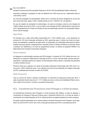 RELATÓRIO OE2016
Situação Financeira das Administrações Públicas em 2015 e 2016 (Contabilidade Pública e Nacional)
88
orçamento contempla a reposição do valor de referência em 5.022 euros por ano, regressando este ao
nível anterior a 2012.
Ao nível das prestações de parentalidade, efetivar-se-á o aumento da licença obrigatória do pai de dez
para quinze dias úteis, pagos a 100%, medida prevista na Lei nº 120/2015, de 1 de setembro.
No que diz respeito às prestações de desemprego e de apoio ao emprego, prevê-se uma despesa de
1.608,4 milhões de euros em 2016, o que se traduz numa redução de 8,6% relativamente à execução de
2015, designadamente em função da redução da taxa de desemprego prevista e da recuperação espera-
da ao nível do emprego.
Ação Social
Os encargos com a ação social estão orçamentados em 1.772,4 milhões euros, o que representa um
aumento de 7,2% face à execução verificada em 2015, garantindo assim o reforço dos níveis de investi-
mento nas prestações e programas de ação social, na cooperação com instituições particulares de solida-
riedade social (que apoiam, designadamente, respostas sociais no âmbito da infância e juventude, idosos
e pessoas com deficiência) e na rede de equipamentos sociais, no âmbito do programa PARES e da
Rede Nacional de Cuidados Continuados Integrados.
Outras Despesas
As despesas de administração previstas para 2016 atingem o montante de 313,8 milhões de euros, evi-
denciando um acréscimo relativamente à execução de 2015 (+12,4%). Na base deste aumento está prin-
cipalmente a reposição gradual dos salários na Administração Pública (sendo a reposição total garantida
no último trimestre do ano).
Prevê-se ainda que a despesa com ações de formação profissional cofinanciadas pelo FSE venha a si-
tuar-se em 1.540,3 milhões de euros, o que significa uma mais do que duplicação em relação à execução
de 2015, justificada pelo arranque em pleno do PT2020.
Saldo Orçamental
Face ao volume de receita e despesa considerados no Orçamento da Segurança Social para 2016, o
saldo orçamental deverá situar-se em 1.117,1 milhões de euros na ótica da Contabilidade Pública (exclu-
indo o saldo do ano anterior, os ativos e os passivos financeiros).
III.2. Transferências Financeiras entre Portugal e a União Europeia
As transferências financeiras entre Portugal e a União Europeia (UE) refletem, do lado da despesa, a
contribuição de Portugal em Recursos Próprios para o Orçamento Geral da UE e, do lado da receita, o
recebimento das comparticipações da UE no cofinanciamento de projetos apoiados por fundos europeus.
No quadro seguinte apresentam-se os valores relativos aos fluxos financeiros entre Portugal e a UE regis-
tados nos anos de 2013 e 2014, bem como a execução provisória para 2015 e a previsão para 2016.
 