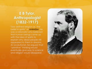 E B Tylor,
Anthropologist
(1832-1917)
Tylor defined religion as “the
belief in spirits” or ANIMISM. He
was a rationalist w...