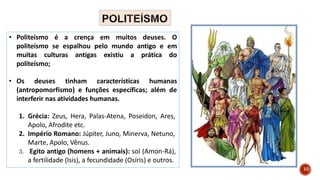 10
• Politeísmo é a crença em muitos deuses. O
politeísmo se espalhou pelo mundo antigo e em
muitas culturas antigas existiu a prática do
politeísmo;
• Os deuses tinham características humanas
(antropomorfismo) e funções específicas; além de
interferir nas atividades humanas.
1. Grécia: Zeus, Hera, Palas-Atena, Poseidon, Ares,
Apolo, Afrodite etc.
2. Império Romano: Júpiter, Juno, Minerva, Netuno,
Marte, Apolo, Vênus.
3. Egito antigo (homens + animais): sol (Amon-Rá),
a fertilidade (Isis), a fecundidade (Osíris) e outros.
 
