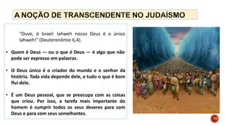 "Ouve, ó Israel: Iahweh nosso Deus é o único
Iahweh!" (Deuteronômio 6,4).
• Quem é Deus — ou o que é Deus — é algo que não
pode ser expresso em palavras.
• O Deus único é o criador do mundo e o senhor da
história. Toda vida depende dele, e tudo o que é bom
flui dele.
• É um Deus pessoal, que se preocupa com as coisas
que criou. Por isso, a tarefa mais importante do
homem é cumprir todos os seus deveres para com
Deus e para com seus semelhantes.
12
 