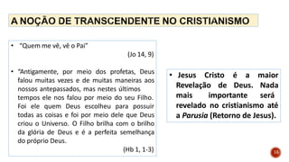 • “Quem me vê, vê o Pai”
(Jo 14, 9)
• “Antigamente, por meio dos profetas, Deus
falou muitas vezes e de muitas maneiras aos
nossos antepassados, mas nestes últimos
tempos ele nos falou por meio do seu Filho.
Foi ele quem Deus escolheu para possuir
todas as coisas e foi por meio dele que Deus
criou o Universo. O Filho brilha com o brilho
da glória de Deus e é a perfeita semelhança
do próprio Deus.
(Hb 1, 1-3)
• Jesus Cristo é a
15
Revelação de Deus.
mais importante
maior
Nada
será
revelado no cristianismo até
a Parusia (Retorno de Jesus).
 