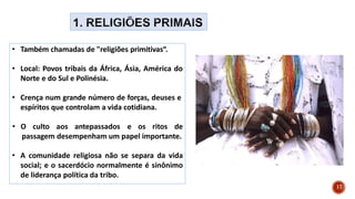 • Também chamadas de "religiões primitivas“.
• Local: Povos tribais da África, Ásia, América do
Norte e do Sul e Polinésia.
• Crença num grande número de forças, deuses e
espíritos que controlam a vida cotidiana.
• O culto aos antepassados e os ritos de
passagem desempenham um papel importante.
• A comunidade religiosa não se separa da vida
social; e o sacerdócio normalmente é sinônimo
de liderança política da tribo.
17
 