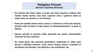 Religiões Primais
Deuses e Espíritos Africanos
• Na maioria das tribos existe a crença num deus supremo, embora este
receba muitos nomes. Esse deus supremo criou e governa todas as
coisas vivas, os animais e o ser humano.
• Havia um contato íntimo entre o deus e o homem no início dos tempos,
quando tudo era bom; só que houve um desentendimento e o deus se
afastou.
• Apenas quando as pessoas estão passando por graves necessidades
recorrem ao deus supremo.
• De modo geral, não precisam perturbá-lo, preferindo se voltar para
deuses e espíritos menores. Esses outros deuses, forças e espíritos se
encontram nas florestas, nas planícies e nas montanhas, etc.
18
 