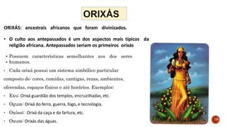 • O culto aos antepassados é um dos aspectos mais típicos da
religião africana. Antepassados seriam os primeiros orixás
ORIXÁS: ancestrais africanos que foram divinizados.
 Possuem características semelhantes aos dos seres
 humanos.
• Cada orixá possui um sistema simbólico particular
composto de: cores, comidas, cantigas, rezas, ambientes,
oferendas, espaços físicos e até horários. Exemplos:
• Exu: Orixá guardião dos templos, encruzilhadas, etc.
• Ogum: Orixá do ferro, guerra, fogo, e tecnologia.
• Oxóssi: Orixá da caça e da fartura, etc.
• Oxum: Orixás das águas. 19
 