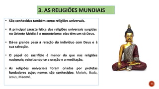 • São conhecidas também como religiões universais.
• A principal característica das religiões universais surgidas
no Oriente Médio é o monoteísmo: elas têm um só Deus.
• Dá-se grande peso à relação do indivíduo com Deus e à
sua salvação.
• O papel do sacrifício é menor do que nas religiões
nacionais; valorizando-se a oração e a meditação.
• As religiões universais foram criadas por profetas
fundadores cujos nomes são conhecidos: Moisés, Buda,
Jesus, Maomé.
21
 