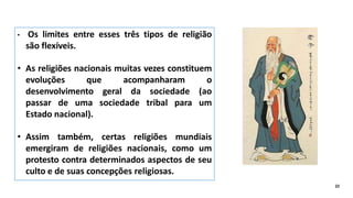 • Os limites entre esses três tipos de religião
são flexíveis.
• As religiões nacionais muitas vezes constituem
evoluções que acompanharam o
desenvolvimento geral da sociedade (ao
passar de uma sociedade tribal para um
Estado nacional).
• Assim também, certas religiões mundiais
emergiram de religiões nacionais, como um
protesto contra determinados aspectos de seu
culto e de suas concepções religiosas.
22
 
