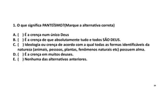 1. O que significa PANTEÍSMO?(Marque a alternativa correta)
A. ( ) É a crença num único Deus
B. ( ) É a crença de que absolutamente tudo e todos SÃO DEUS.
C. ( ) Ideologia ou crença de acordo com a qual todas as formas identificáveis da
natureza (animais, pessoas, plantas, fenômenos naturais etc) possuem alma.
D. ( ) É a crença em muitos deuses.
E. ( ) Nenhuma das alternativas anteriores.
24
 