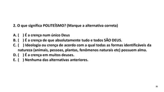 2. O que significa POLITEÍSMO? (Marque a alternativa correta)
A. ( ) É a crença num único Deus
B. ( ) É a crença de que absolutamente tudo e todos SÃO DEUS.
C. ( ) Ideologia ou crença de acordo com a qual todas as formas identificáveis da
natureza (animais, pessoas, plantas, fenômenos naturais etc) possuem alma.
D. ( ) É a crença em muitos deuses.
E. ( ) Nenhuma das alternativas anteriores.
25
 