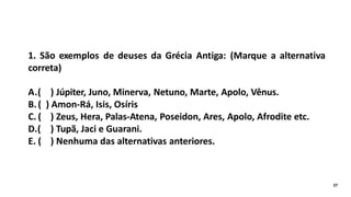 1. São exemplos de deuses da Grécia Antiga: (Marque a alternativa
correta)
A.( ) Júpiter, Juno, Minerva, Netuno, Marte, Apolo, Vênus.
B.( ) Amon-Rá, Isis, Osíris
C. ( ) Zeus, Hera, Palas-Atena, Poseidon, Ares, Apolo, Afrodite etc.
D.( ) Tupã, Jaci e Guarani.
E. ( ) Nenhuma das alternativas anteriores.
27
 