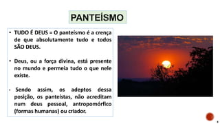 • TUDO É DEUS = O panteísmo é a crença
de que absolutamente tudo e todos
SÃO DEUS.
• Deus, ou a força divina, está presente
no mundo e permeia tudo o que nele
existe.
• Sendo assim, os adeptos dessa
posição, os panteístas, não acreditam
num deus pessoal, antropomórfico
(formas humanas) ou criador.
8
 