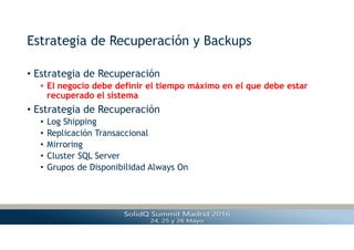 Estrategia de Recuperación y Backups
• Estrategia de Recuperación
• El negocio debe definir el tiempo máximo en el que debe estar
recuperado el sistema
• Estrategia de Recuperación
• Log Shipping
• Replicación Transaccional
• Mirroring
• Cluster SQL Server
• Grupos de Disponibilidad Always On
 