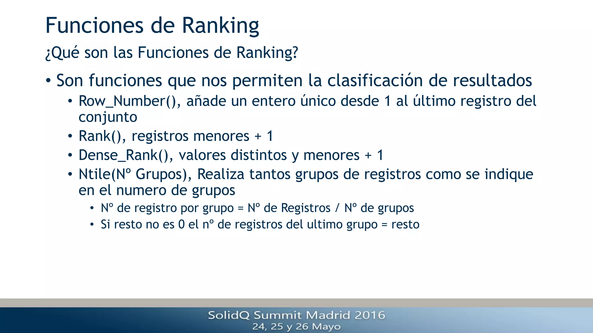Funciones de Ranking
• Son funciones que nos permiten la clasificación de resultados
• Row_Number(), añade un entero único desde 1 al último registro del
conjunto
• Rank(), registros menores + 1
• Dense_Rank(), valores distintos y menores + 1
• Ntile(Nº Grupos), Realiza tantos grupos de registros como se indique
en el numero de grupos
• Nº de registro por grupo = Nº de Registros / Nº de grupos
• Si resto no es 0 el nº de registros del ultimo grupo = resto
¿Qué son las Funciones de Ranking?
 