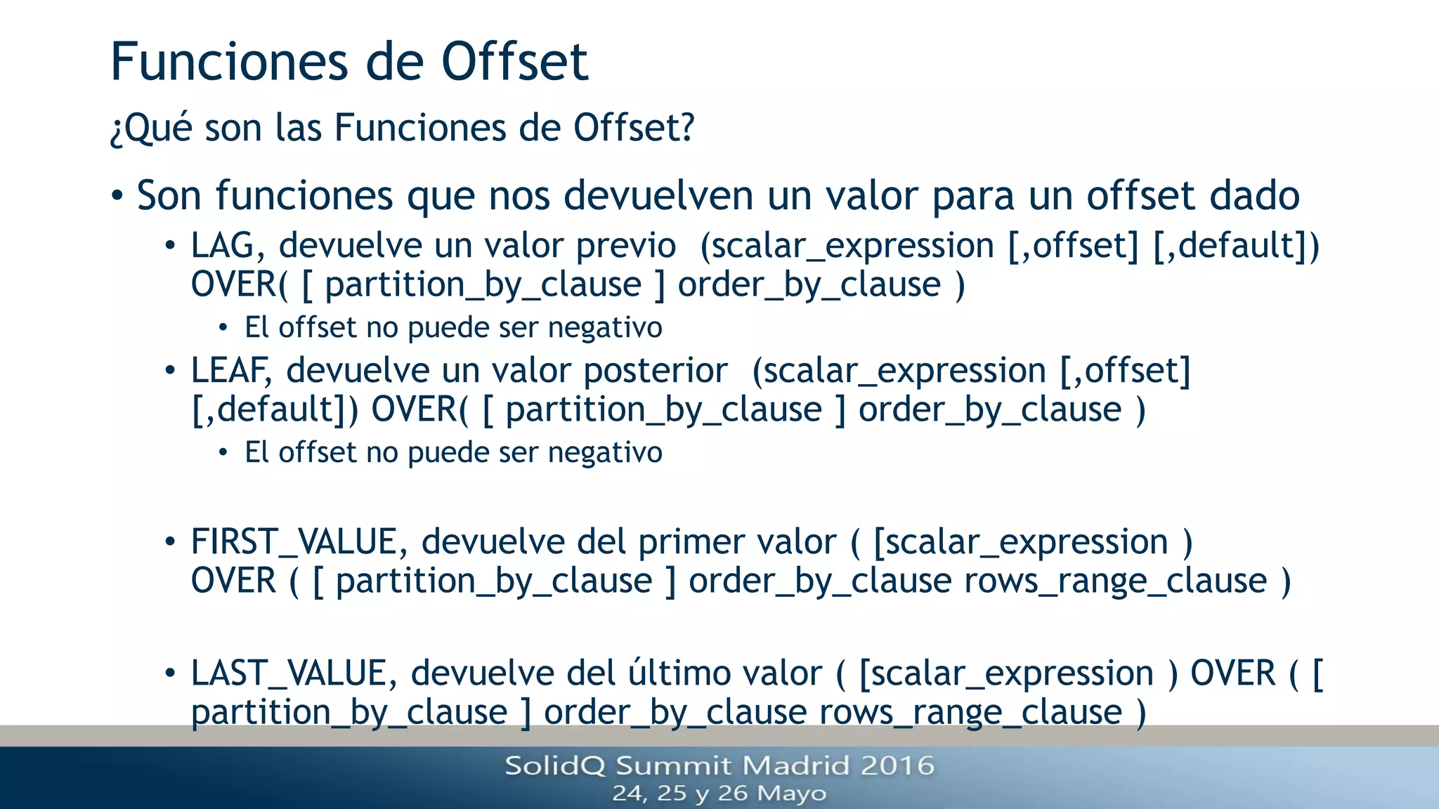 Funciones de Offset
• Son funciones que nos devuelven un valor para un offset dado
• LAG, devuelve un valor previo (scalar_expression [,offset] [,default])
OVER( [ partition_by_clause ] order_by_clause )
• El offset no puede ser negativo
• LEAF, devuelve un valor posterior (scalar_expression [,offset]
[,default]) OVER( [ partition_by_clause ] order_by_clause )
• El offset no puede ser negativo
• FIRST_VALUE, devuelve del primer valor ( [scalar_expression )
OVER ( [ partition_by_clause ] order_by_clause rows_range_clause )
• LAST_VALUE, devuelve del último valor ( [scalar_expression ) OVER ( [
partition_by_clause ] order_by_clause rows_range_clause )
¿Qué son las Funciones de Offset?
 