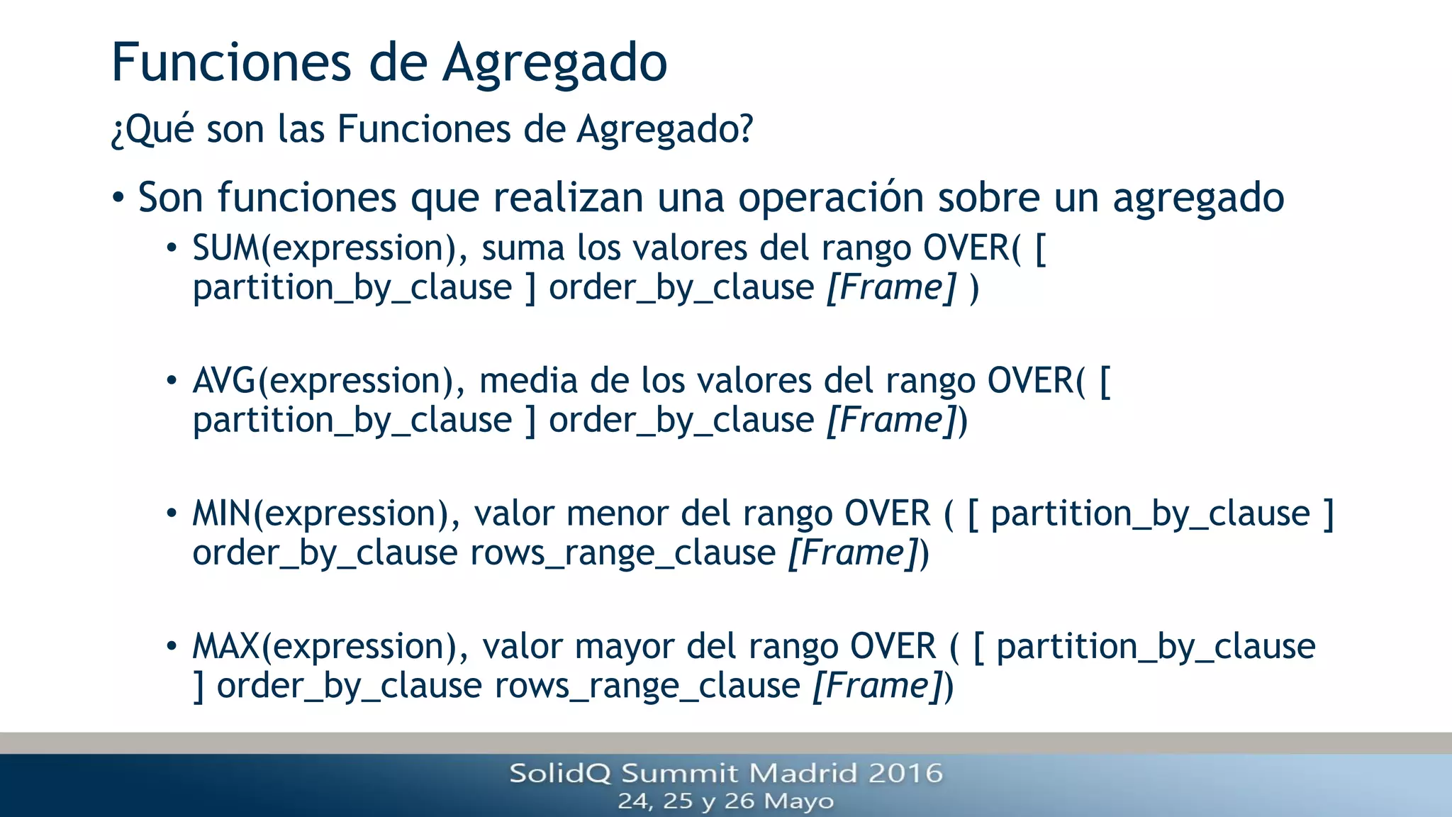 Funciones de Agregado
• Son funciones que realizan una operación sobre un agregado
• SUM(expression), suma los valores del rango OVER( [
partition_by_clause ] order_by_clause [Frame] )
• AVG(expression), media de los valores del rango OVER( [
partition_by_clause ] order_by_clause [Frame])
• MIN(expression), valor menor del rango OVER ( [ partition_by_clause ]
order_by_clause rows_range_clause [Frame])
• MAX(expression), valor mayor del rango OVER ( [ partition_by_clause
] order_by_clause rows_range_clause [Frame])
¿Qué son las Funciones de Agregado?
 
