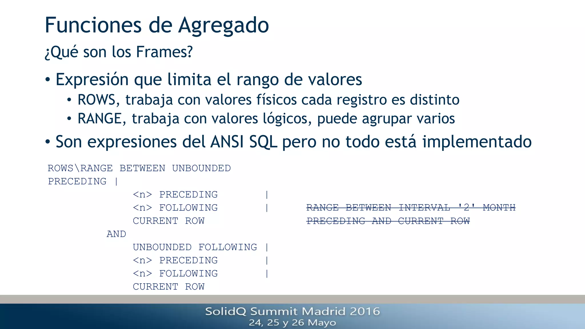 Funciones de Agregado
• Expresión que limita el rango de valores
• ROWS, trabaja con valores físicos cada registro es distinto
• RANGE, trabaja con valores lógicos, puede agrupar varios
• Son expresiones del ANSI SQL pero no todo está implementado
¿Qué son los Frames?
ROWSRANGE BETWEEN UNBOUNDED
PRECEDING |
<n> PRECEDING |
<n> FOLLOWING |
CURRENT ROW
AND
UNBOUNDED FOLLOWING |
<n> PRECEDING |
<n> FOLLOWING |
CURRENT ROW
RANGE BETWEEN INTERVAL '2' MONTH
PRECEDING AND CURRENT ROW
 