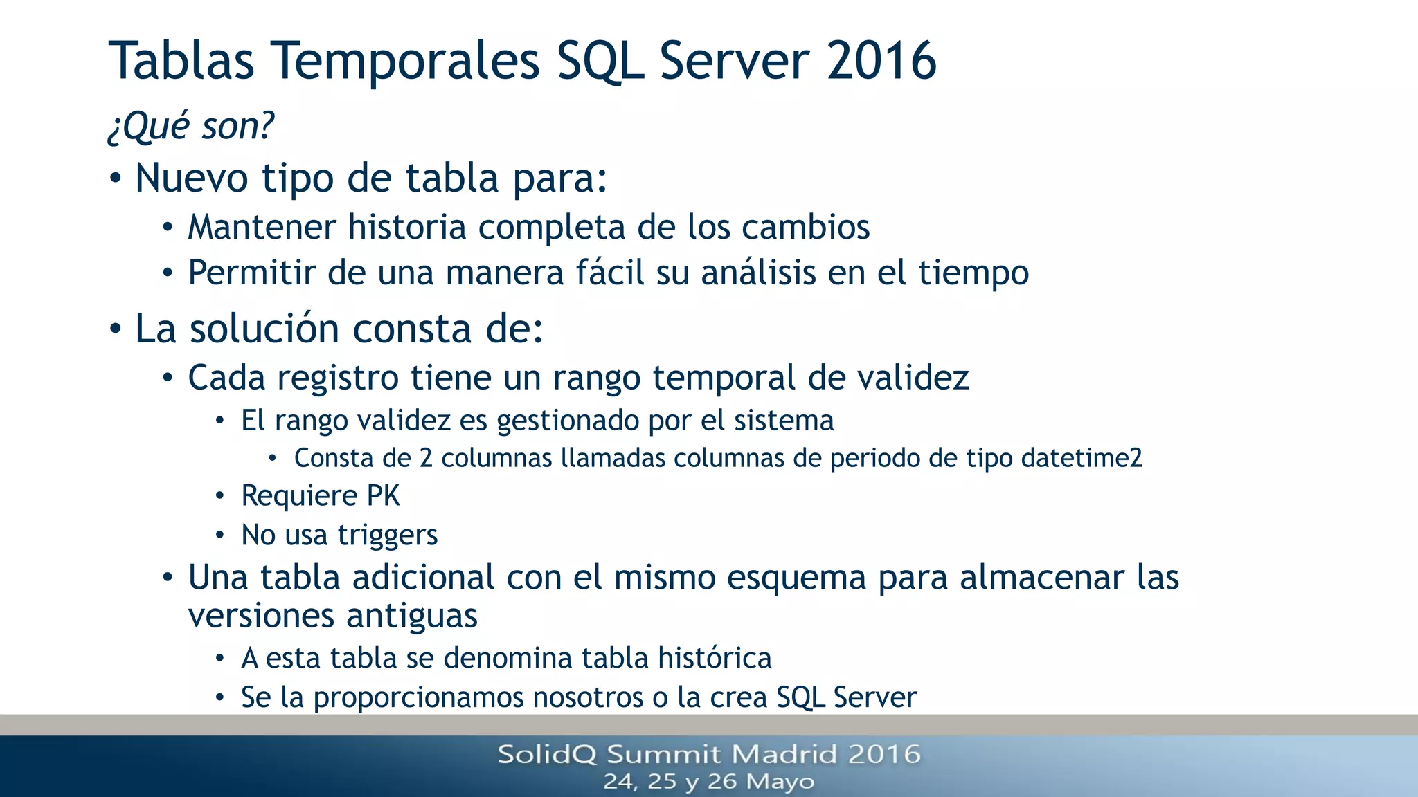 Tablas Temporales SQL Server 2016
• Nuevo tipo de tabla para:
• Mantener historia completa de los cambios
• Permitir de una manera fácil su análisis en el tiempo
• La solución consta de:
• Cada registro tiene un rango temporal de validez
• El rango validez es gestionado por el sistema
• Consta de 2 columnas llamadas columnas de periodo de tipo datetime2
• Requiere PK
• No usa triggers
• Una tabla adicional con el mismo esquema para almacenar las
versiones antiguas
• A esta tabla se denomina tabla histórica
• Se la proporcionamos nosotros o la crea SQL Server
¿Qué son?
 