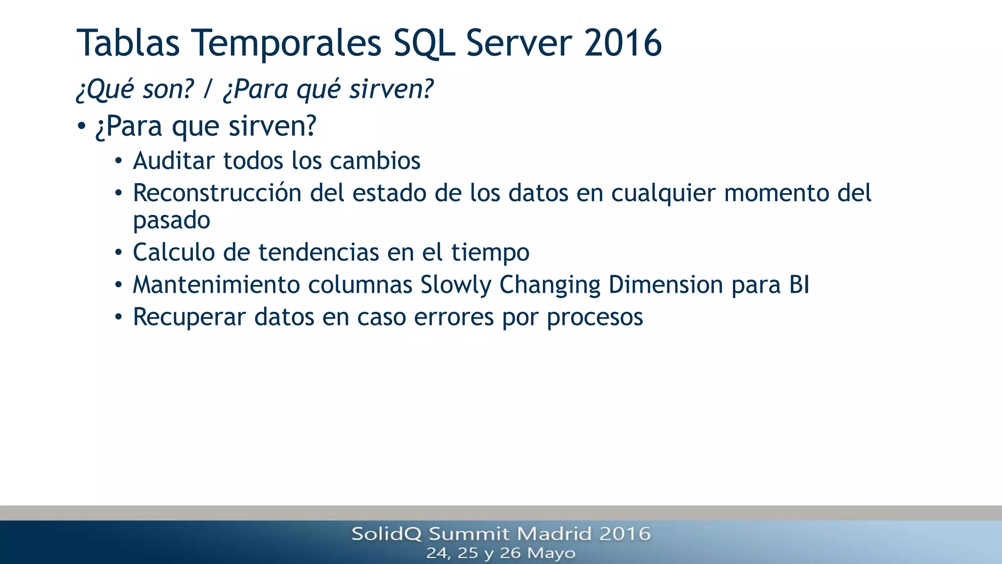 Tablas Temporales SQL Server 2016
• ¿Para que sirven?
• Auditar todos los cambios
• Reconstrucción del estado de los datos en cualquier momento del
pasado
• Calculo de tendencias en el tiempo
• Mantenimiento columnas Slowly Changing Dimension para BI
• Recuperar datos en caso errores por procesos
¿Qué son? / ¿Para qué sirven?
 