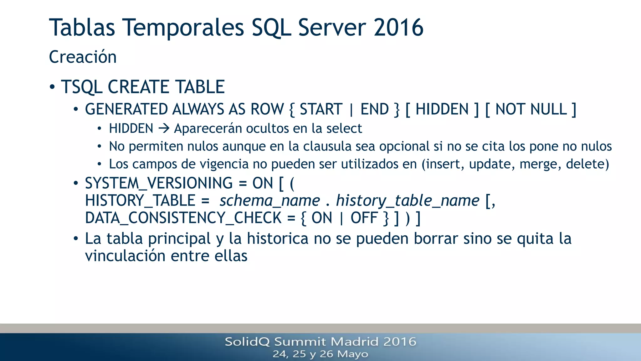 Tablas Temporales SQL Server 2016
• TSQL CREATE TABLE
• GENERATED ALWAYS AS ROW { START | END } [ HIDDEN ] [ NOT NULL ]
• HIDDEN  Aparecerán ocultos en la select
• No permiten nulos aunque en la clausula sea opcional si no se cita los pone no nulos
• Los campos de vigencia no pueden ser utilizados en (insert, update, merge, delete)
• SYSTEM_VERSIONING = ON [ (
HISTORY_TABLE = schema_name . history_table_name [,
DATA_CONSISTENCY_CHECK = { ON | OFF } ] ) ]
• La tabla principal y la historica no se pueden borrar sino se quita la
vinculación entre ellas
Creación
 