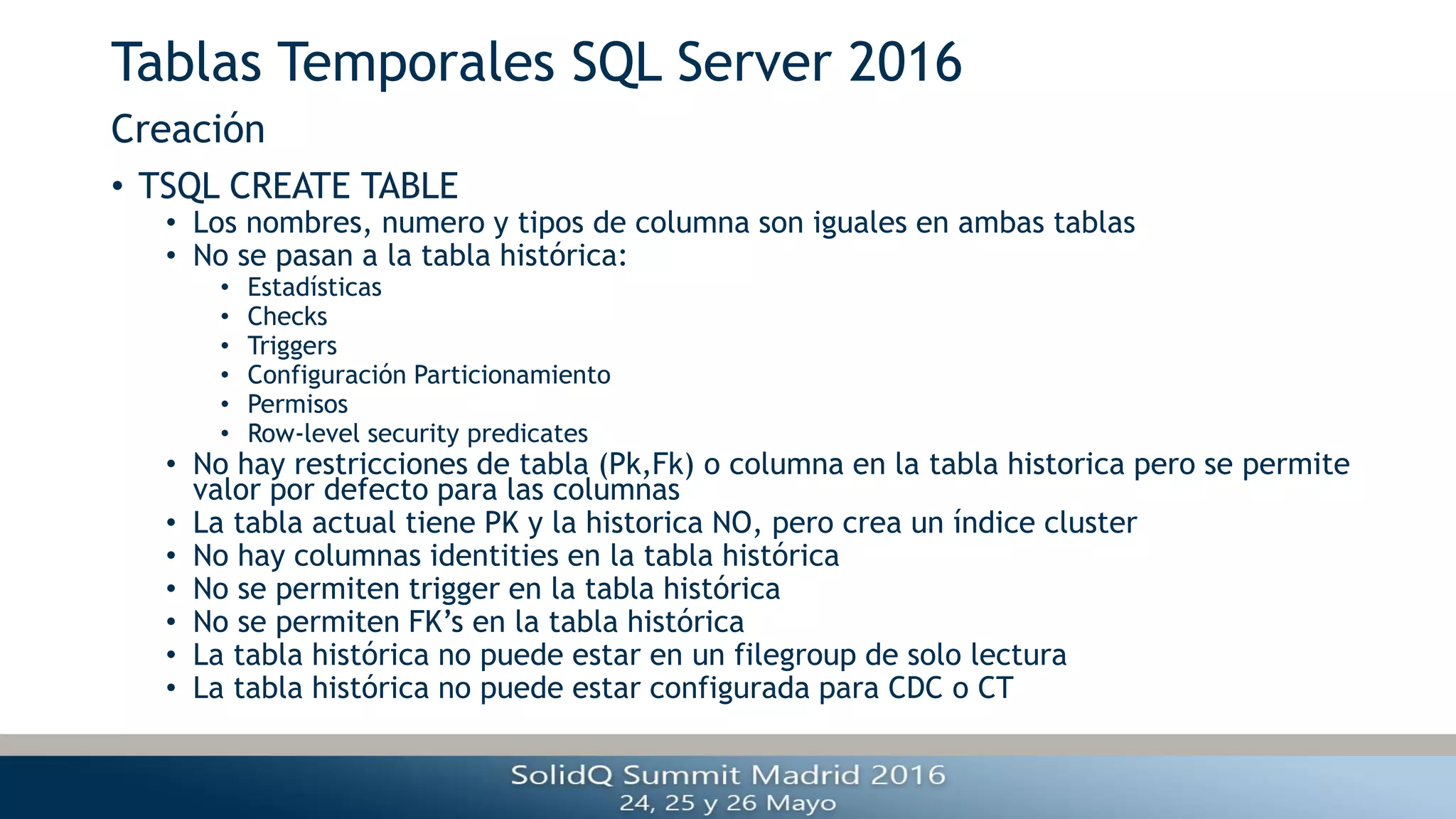 Tablas Temporales SQL Server 2016
• TSQL CREATE TABLE
• Los nombres, numero y tipos de columna son iguales en ambas tablas
• No se pasan a la tabla histórica:
• Estadísticas
• Checks
• Triggers
• Configuración Particionamiento
• Permisos
• Row-level security predicates
• No hay restricciones de tabla (Pk,Fk) o columna en la tabla historica pero se permite
valor por defecto para las columnas
• La tabla actual tiene PK y la historica NO, pero crea un índice cluster
• No hay columnas identities en la tabla histórica
• No se permiten trigger en la tabla histórica
• No se permiten FK’s en la tabla histórica
• La tabla histórica no puede estar en un filegroup de solo lectura
• La tabla histórica no puede estar configurada para CDC o CT
Creación
 