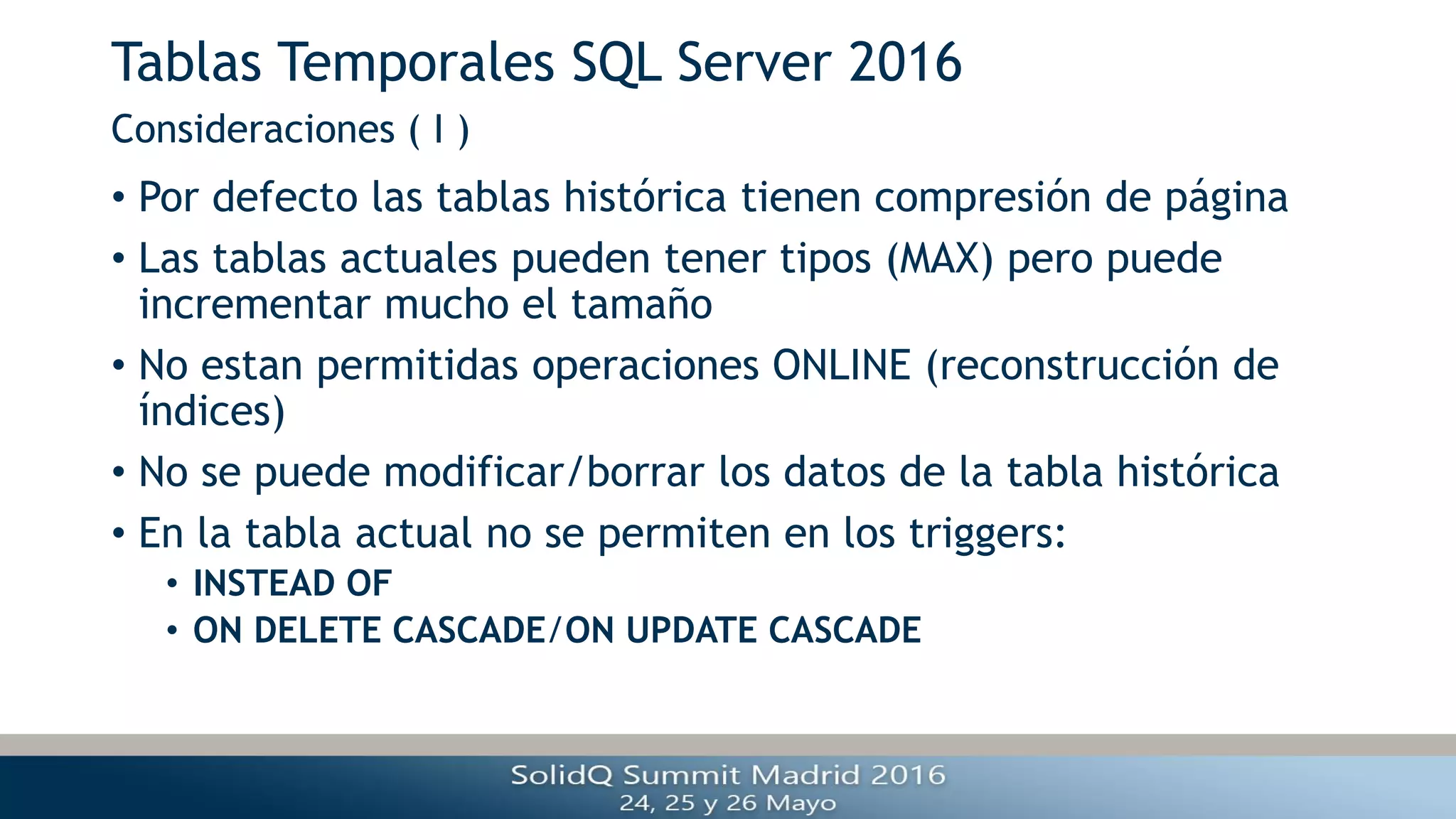Tablas Temporales SQL Server 2016
• Por defecto las tablas histórica tienen compresión de página
• Las tablas actuales pueden tener tipos (MAX) pero puede
incrementar mucho el tamaño
• No estan permitidas operaciones ONLINE (reconstrucción de
índices)
• No se puede modificar/borrar los datos de la tabla histórica
• En la tabla actual no se permiten en los triggers:
• INSTEAD OF
• ON DELETE CASCADE/ON UPDATE CASCADE
Consideraciones ( I )
 