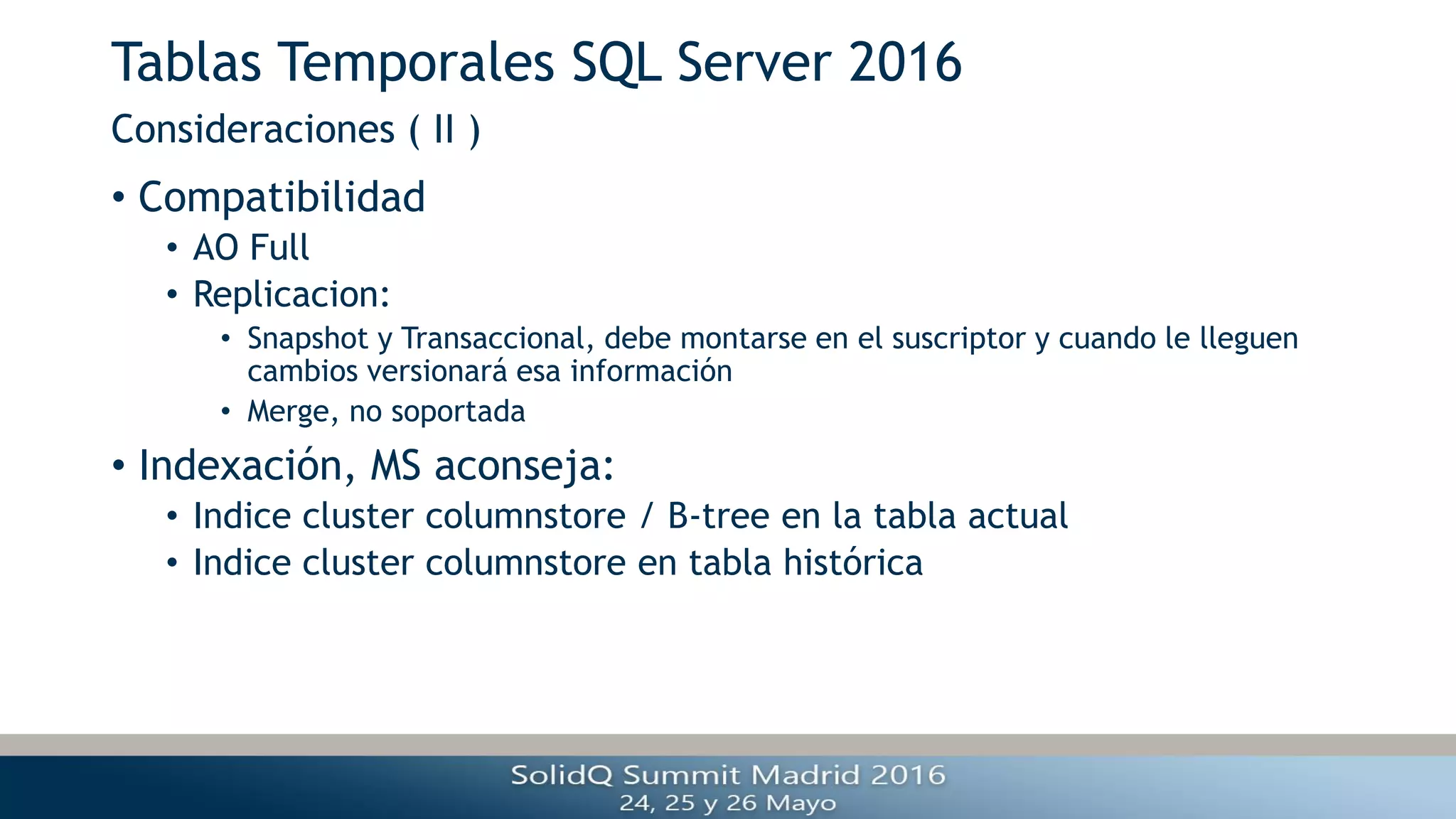 Tablas Temporales SQL Server 2016
• Compatibilidad
• AO Full
• Replicacion:
• Snapshot y Transaccional, debe montarse en el suscriptor y cuando le lleguen
cambios versionará esa información
• Merge, no soportada
• Indexación, MS aconseja:
• Indice cluster columnstore / B-tree en la tabla actual
• Indice cluster columnstore en tabla histórica
Consideraciones ( II )
 