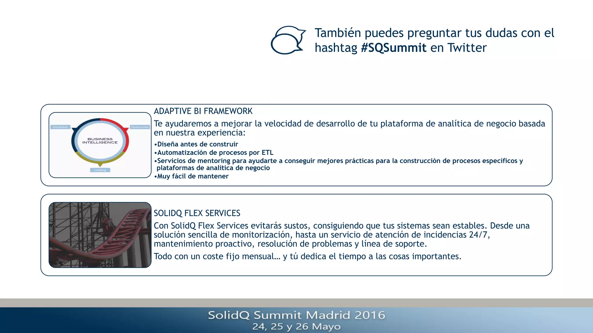 También puedes preguntar tus dudas con el
hashtag #SQSummit en Twitter
ADAPTIVE BI FRAMEWORK
Te ayudaremos a mejorar la velocidad de desarrollo de tu plataforma de analítica de negocio basada
en nuestra experiencia:
•Diseña antes de construir
•Automatización de procesos por ETL
•Servicios de mentoring para ayudarte a conseguir mejores prácticas para la construcción de procesos específicos y
plataformas de analítica de negocio
•Muy fácil de mantener
SOLIDQ FLEX SERVICES
Con SolidQ Flex Services evitarás sustos, consiguiendo que tus sistemas sean estables. Desde una
solución sencilla de monitorización, hasta un servicio de atención de incidencias 24/7,
mantenimiento proactivo, resolución de problemas y línea de soporte.
Todo con un coste fijo mensual… y tú dedica el tiempo a las cosas importantes.
 