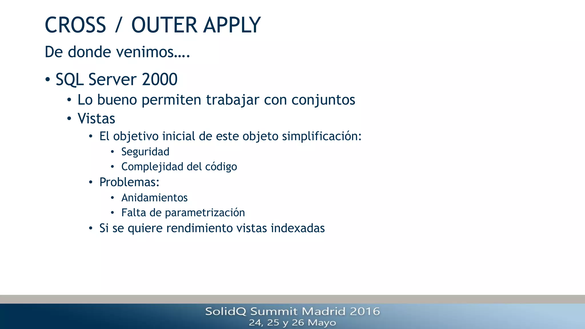 CROSS / OUTER APPLY
• SQL Server 2000
• Lo bueno permiten trabajar con conjuntos
• Vistas
• El objetivo inicial de este objeto simplificación:
• Seguridad
• Complejidad del código
• Problemas:
• Anidamientos
• Falta de parametrización
• Si se quiere rendimiento vistas indexadas
De donde venimos….
 