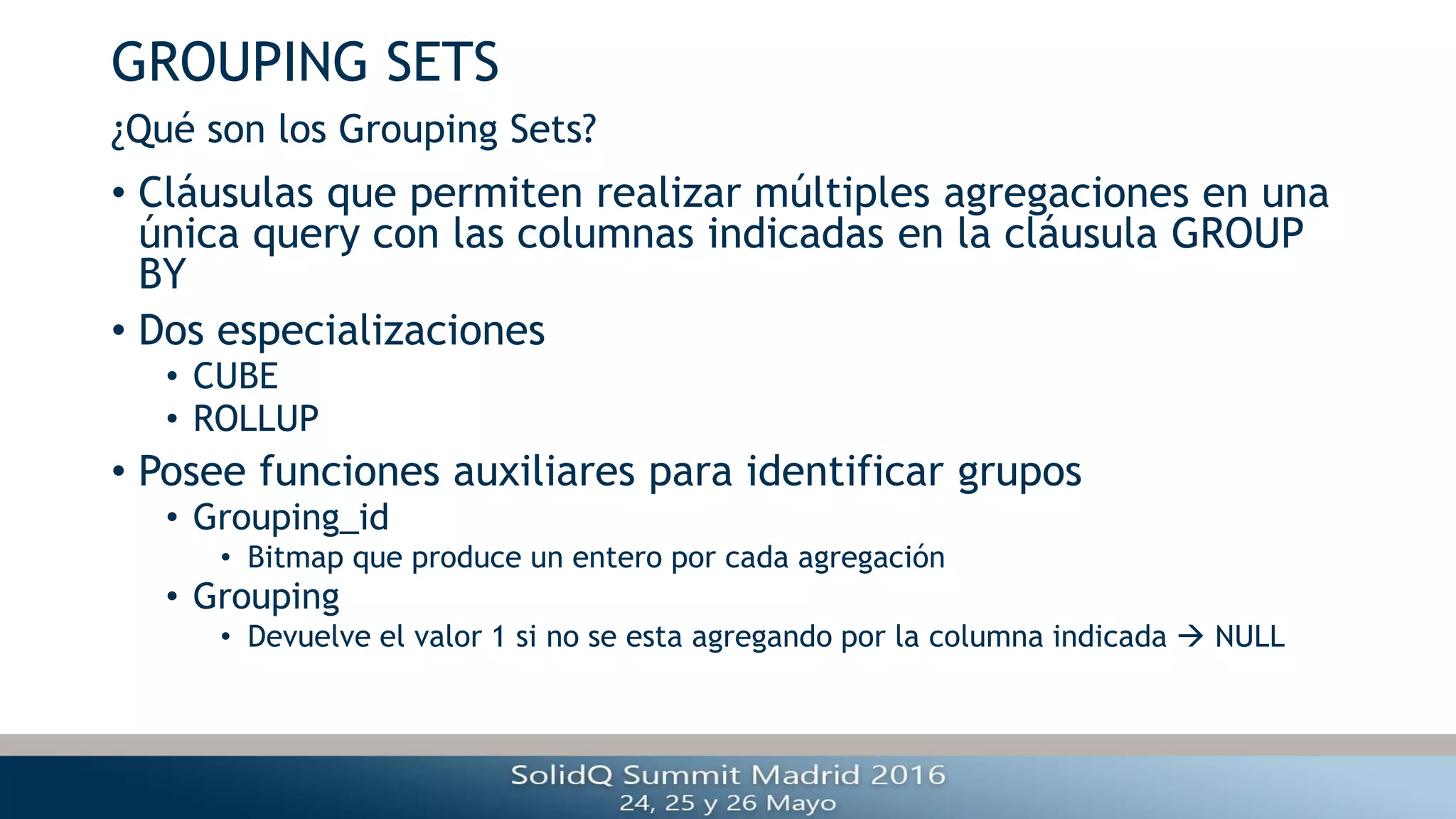 GROUPING SETS
• Cláusulas que permiten realizar múltiples agregaciones en una
única query con las columnas indicadas en la cláusula GROUP
BY
• Dos especializaciones
• CUBE
• ROLLUP
• Posee funciones auxiliares para identificar grupos
• Grouping_id
• Bitmap que produce un entero por cada agregación
• Grouping
• Devuelve el valor 1 si no se esta agregando por la columna indicada  NULL
¿Qué son los Grouping Sets?
 