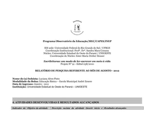 Programa Observatório da Educação/MEC/CAPES/INEP

                             IES sede: Universidade Federal do Rio Grande do Sul / UFRGS
                              Coordenação Institucional: Profª. Drª. Sandra Mara Corazza
                             Núcleo: Universidade Estadual do Oeste do Paraná / UNIOESTE
                                  Coordenação do Núcleo: Ester Maria Dreher Heuser

                              Escrileituras: um modo de ler-escrever em meio à vida
                                            Projeto N° 91 - Edital 038/2010

                     RELATÓRIO DE PESQUISA REFERENTE AO MÊS DE AGOSTO– 2012


Nome do (a) bolsista: Luciana Alves Pinto
Modalidade da Bolsa: Educação Básica – Escola Municipal André Zenere
Data de ingresso: Janeiro - 2011
Instituição: Universidade Estadual do Oeste do Paraná – UNIOESTE




4. ATIVIDADES DESENVOLVIDAS E RESULTADOS ALCANÇADOS

Indicador da Objetivo da atividade   Descrição sucinta da atividade (inserir início e Resultados alcançados
 