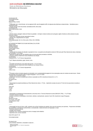 Coordenadora BE.
Comunidade escolar.
14 de Maio.
Máquina fotog. e outros.
---------
. Colaboração com o Jornal Escolar, com as páginas da BE, para divulgação da BE e de algumas das dinâmicas aí desenvolvidas. . Sensibilizar para a
importância da BE.
. Divulgar serviços, fundo documental, actividades da BE, entre outras.
Coordenadora BE.
Comunidade escolar e local.
Maio.
-----------
----------
. Ciclo de cinema: passagem rotativa de filmes de qualidade – de ficção e roteiros turísticos (em português, inglês e francês) na última semana de aulas. .
Promover a leitura.
. Proporcionar momentos de lazer associados à cultura.
. Articular com o Departamento de Línguas.
Coord. BE
Comunidade escolar. De 14 a 18 de Junho. DVDs, VHS, CDROMs.
---------

ACTIVIDADES NO ÂMBITO DO PLANO NACIONAL DE LEITURA
OBJECTIVOS
DINAMI-ZADORES
DESTINA-TÁRIOS
CALEN-DARIZ. RECs.
MATE-RIAIS
VERBA
. Coordenação do processo de selecção e aquisição de livros, na sequência da atribuição da verba de 1000 euros pelo Plano Nacional de Leitura, destinada
ao Pré-Escolar, 1º e 2º Ciclos.
. Apetrechar as salas de aula, dos referidos ciclos, de livros para leitura recreativa e orientsda.
. Promover a leitura e desenvolver esta competência nas crianças.
Coordenadora.
Crianças da Pré, 1º e 2º Ciclos do Agrupamento

1º perº. Máquina calculadora, papel, internet, livros…

-----
. Circulação de Pacotes de Livros pelas salas da Pré, 1º, 2º e 3º Ciclos.
. Promover a leitura e desenvolver esta competência nas crianças e jovens.
Coordenadora.
Crianças da Pré, 1º e 2º Ciclos do Agrupamento
1º perº.
Caixa e livros.

-----
. Promoção de leitura recreativa seguida de actividades como a apresentação/divulgação de livros (exposições orais) em contexto de sala de aula – Estudo
Acompanhado (sob proposta da BE) e Língua Portuguesa – no 2º e 3º Ciclos.
. Divulgar livros e promover a leitura.
. Desenvolver nos alunos competências de leitura e expressão oral. BE e docentes da Escola (E.A. e L.P.)
2º e 3º Ciclo.
Ao longo do ano.
Livros…
-----
. Apresentação de projecto/candidatura ao Plano Nacional de Leitura – 3º Ciclo. . Apetrechar as salas de aula do 3º Ciclo de livros para leitura recreativa e
orientsda.

Coord. BE.
3º Ciclo.
1º perº.
Comp.
--------

. Participação em passatempos de leitura/escrita e concursos como o “Concurso Nacional de Leitura 2009-2010” (PNL) – 1ª e 2ª Fases
. Promover a leitura e a escrita.
. Envolver os alunos em actividades a nível interno, distrital e, eventualmente, nacional. Coord. BE e docente de Língua Portuguesa
(3º Ciclo).
Alunos do 3º Ciclo.
2º e 3º perº. Livros, fots…
Transporte/ida e volta/
Pombal.

--------

. Dinamização da Hora do Conto, na BE, contando com os Pais Contadores de Histórias, bem como de encontros com escritores. . Proporcionar actividades
que possibilitem a aquisição de conhecimentos, a compreensão, o desenvolvimento da imaginação e o lazer.
. Promover a leitura e a escrita.
. Divulgar livros e autores.
. Dinamizar a B.E. de forma a entender-se como um espaço ludico-didáctico.
. Aproximar os Enc. de Ed. da escola.

Coord. BE e pais /E. Ed.

Comunidade escolar.



Ao longo do ano.
Livros, bonecos, fantocheiro, computador e projec-tor…
   Relatório de auto-avaliação
   1007156 Escola Básica dos 2.º e 3.º Ciclos do Dr. Bissaya Barreto
   2010/10/07 13:41:48
   10/72
 
